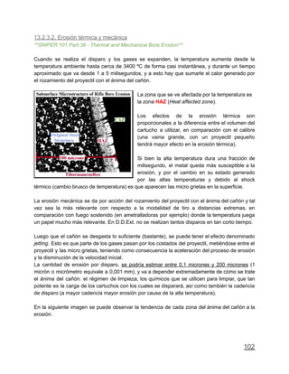 13.2.3.2. Erosión térmica y mecánica
**SNIPER 101 Part 38 - Thermal and Mechanical Bore Erosion**
Cuando se realiza el disparo y los gases se expanden, la temperatura aumenta desde la
temperatura ambiente hasta cerca de 3400 ºC de forma casi instantánea, y durante un tiempo
aproximado que va desde 1 a 5 milisegundos, y a esto hay que sumarle el calor generado por
el rozamiento del proyectil con el ánima del cañón.
La zona que se ve afectada por la temperatura es
la zona HAZ (Heat affected zone).
Los efectos de la erosión térmica son
proporcionales a la diferencia entre el volumen del
cartucho a utilizar, en comparación con el calibre
(una vaina grande, con un proyectil pequeño
tendrá mayor efecto en la erosión térmica).
Si bien la alta temperatura dura una fracción de
milisegundo, el metal queda más susceptible a la
erosión, y por el cambio en su estado generado
por las altas temperaturas y debido al shock
térmico (cambio brusco de temperatura) es que aparecen las micro grietas en la superficie.
La erosión mecánica se da por acción del rozamiento del proyectil con el ánima del cañón y tal
vez sea la más relevante con respecto a la modalidad de tiro a distancias extremas, en
comparación con fuego sostenido (en ametralladoras por ejemplo) donde la temperatura juega
un papel mucho más relevante. En D.D.Ext. no se realizan tantos disparos en tan corto tiempo.
Luego que el cañón se desgasta lo suficiente (bastante), se puede tener el efecto denominado
jetting. Esto es que parte de los gases pasan por los costados del proyectil, metiéndose entre el
proyectil y las micro grietas, teniendo como consecuencia la aceleración del proceso de erosión
y la disminución de la velocidad inicial.
La cantidad de erosión por disparo, se podría estimar entre 0.1 micrones y 200 micrones (1
micrón o micrómetro equivale a 0,001 mm), y va a depender extremadamente de cómo se trate
el ánima del cañón: el régimen de limpieza, los químicos que se utilicen para limpiar, que tan
potente es la carga de los cartuchos con los cuales se disparará, así como también la cadencia
de disparo (a mayor cadencia mayor erosión por causa de la alta temperatura).
En la siguiente imagen se puede observar la tendencia de cada zona del ánima del cañón a la
erosión.
102
 