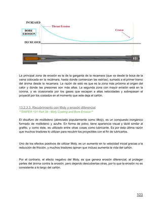 La principal zona de erosión es la de la garganta de la recamara (que va desde la boca de la
vaina colocada en la recámara, hasta donde comienzan las estrías), sumado a el primer tramo
del ánima desde la recamara. La razón de esto es que es la zona más próxima al origen del
calor y donde las presiones son más altas. La segunda zona con mayor erosión está en la
corona, y es ocasionada por los gases que escapan a altas velocidades y sobrepasan el
proyectil por los costados en el momento que este deja el cañón.
13.2.3.3. Recubrimiento con Moly y erosión diferencial
**SNIPER 101 Part 39 - Moly Coating and Bore Erosion**
El disulfuro de molibdeno (abreviado popularmente como Moly), es un compuesto inorgánico
formado de molibdeno y azufre. En forma de polvo, tiene apariencia visual y táctil similar al
grafito, y como éste, es utilizado entre otras cosas como lubricante. Es por ésta última razón
que muchos tiradores lo utilizan para recubrir los proyectiles con el fin de lubricarlos.
Uno de los efectos positivos de utilizar Moly, es un aumento en la velocidad inicial gracias a la
reducción de fricción, y muchos tiradores opinan que incluso aumenta la vida del cañón.
Por el contrario, el efecto negativo del Moly, es que genera erosión diferencial, al proteger
partes del ánima contra la erosión, pero dejando descubiertas otras, por lo que la erosión no es
consistente a lo largo del cañón.
103
 