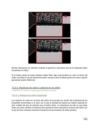Muchos fabricantes de cañones invalidan la garantía si descubren que se ha disparado balas
recubiertas con Moly.
Si el tirador desea de todas maneras utilizar Moly, algo recomendado es cubrir el ánima del
cañón con Moly en vez de solamente la bala, aunque si bien el efecto podría ser menor, seguirá
generando erosión diferencial.
13.2.4. Residuos de cobre y pólvora en el cañón
**SNIPER 101 Part 40 - Coppering and Powder Fouling**
13.2.4.1. Residuos de cobre (Coppering)
Los residuos de cobre en el ánima del cañón se acumulan por acción del rozamiento de los
proyectiles encamisados y el calor, por lo que la cantidad de residuo por disparo depende en
gran medida del tipo de cartucho que el tirador utilice. La importancia de esto es que estos
restos de cobre cambian la dinámica del rozamiento entre el proyectil y el ánima del cañón, por
lo que se hace necesario entender la tendencia de acumulación de estos residuos.
104
 