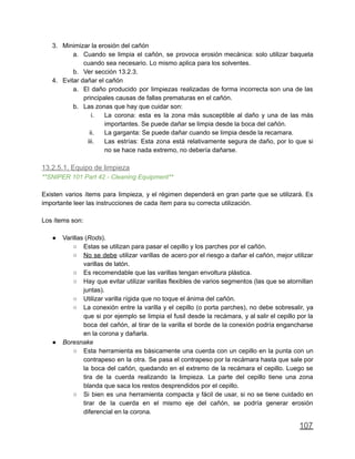 3. Minimizar la erosión del cañón
a. Cuando se limpia el cañón, se provoca erosión mecánica: solo utilizar baqueta
cuando sea necesario. Lo mismo aplica para los solventes.
b. Ver sección 13.2.3.
4. Evitar dañar el cañón
a. El daño producido por limpiezas realizadas de forma incorrecta son una de las
principales causas de fallas prematuras en el cañón.
b. Las zonas que hay que cuidar son:
i. La corona: esta es la zona más susceptible al daño y una de las más
importantes. Se puede dañar se limpia desde la boca del cañón.
ii. La garganta: Se puede dañar cuando se limpia desde la recamara.
iii. Las estrías: Esta zona está relativamente segura de daño, por lo que si
no se hace nada extremo, no debería dañarse.
13.2.5.1. Equipo de limpieza
**SNIPER 101 Part 42 - Cleaning Equipment**
Existen varios ítems para limpieza, y el régimen dependerá en gran parte que se utilizará. Es
importante leer las instrucciones de cada ítem para su correcta utilización.
Los ítems son:
● Varillas (Rods).
○ Estas se utilizan para pasar el cepillo y los parches por el cañón.
○ No se debe utilizar varillas de acero por el riesgo a dañar el cañón, mejor utilizar
varillas de latón.
○ Es recomendable que las varillas tengan envoltura plástica.
○ Hay que evitar utilizar varillas flexibles de varios segmentos (las que se atornillan
juntas).
○ Utilizar varilla rígida que no toque el ánima del cañón.
○ La conexión entre la varilla y el cepillo (o porta parches), no debe sobresalir, ya
que si por ejemplo se limpia el fusil desde la recámara, y al salir el cepillo por la
boca del cañón, al tirar de la varilla el borde de la conexión podría engancharse
en la corona y dañarla.
● Boresnake
○ Esta herramienta es básicamente una cuerda con un cepillo en la punta con un
contrapeso en la otra. Se pasa el contrapeso por la recámara hasta que sale por
la boca del cañón, quedando en el extremo de la recámara el cepillo. Luego se
tira de la cuerda realizando la limpieza. La parte del cepillo tiene una zona
blanda que saca los restos desprendidos por el cepillo.
○ Si bien es una herramienta compacta y fácil de usar, si no se tiene cuidado en
tirar de la cuerda en el mismo eje del cañón, se podría generar erosión
diferencial en la corona.
107
 
