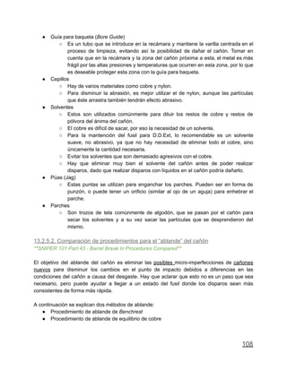 ● Guía para baqueta (Bore Guide)
○ Es un tubo que se introduce en la recámara y mantiene la varilla centrada en el
proceso de limpieza, evitando así la posibilidad de dañar el cañón. Tomar en
cuenta que en la recámara y la zona del cañón próxima a esta, el metal es más
frágil por las altas presiones y temperaturas que ocurren en esta zona, por lo que
es deseable proteger esta zona con la guía para baqueta.
● Cepillos
○ Hay de varios materiales como cobre y nylon.
○ Para disminuir la abrasión, es mejor utilizar el de nylon, aunque las partículas
que éste arrastra también tendrán efecto abrasivo.
● Solventes
○ Estos son utilizados comúnmente para diluir los restos de cobre y restos de
pólvora del ánima del cañón.
○ El cobre es difícil de sacar, por eso la necesidad de un solvente.
○ Para la mantención del fusil para D.D.Ext, lo recomendable es un solvente
suave, no abrasivo, ya que no hay necesidad de eliminar todo el cobre, sino
únicamente la cantidad necesaria.
○ Evitar los solventes que son demasiado agresivos con el cobre.
○ Hay que eliminar muy bien el solvente del cañón antes de poder realizar
disparos, dado que realizar disparos con líquidos en el cañón podría dañarlo.
● Púas (Jag)
○ Estas puntas se utilizan para enganchar los parches. Pueden ser en forma de
punzón, o puede tener un orificio (similar al ojo de un aguja) para enhebrar el
parche.
● Parches
○ Son trozos de tela comúnmente de algodón, que se pasan por el cañón para
secar los solventes y a su vez sacar las partículas que se desprendieron del
mismo.
13.2.5.2. Comparación de procedimientos para el “ablande” del cañón
**SNIPER 101 Part 43 - Barrel Break In Procedures Compared**
El objetivo del ablande del cañón es eliminar las posibles micro-imperfecciones de cañones
nuevos para disminuir los cambios en el punto de impacto debidos a diferencias en las
condiciones del cañón a causa del desgaste. Hay que aclarar que esto no es un paso que sea
necesario, pero puede ayudar a llegar a un estado del fusil donde los disparos sean más
consistentes de forma más rápida.
A continuación se explican dos métodos de ablande:
● Procedimiento de ablande de Benchrest
● Procedimiento de ablande de equilibrio de cobre
108
 
