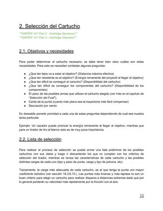 2. Selección del Cartucho
**SNIPER 101 Part 2 - Cartridge Dynamics**
**SNIPER 101 Part 3 - Cartridge Selection**
2.1. Objetivos y necesidades
Para poder determinar el cartucho necesario, se debe tener bien claro cuáles son estas
necesidades. Para esto se necesitan contestar algunas preguntas:
● ¿Que tan lejos va a estar el objetivo? (Distancia máxima efectiva)
● ¿Que tan resistente es el objetivo? (Energía remanente del proyectil al llegar al objetivo)
● ¿Que tan dificil es conseguir el cartucho? (Disponibilidad del cartucho)
● ¿Que tan dificil es conseguir los componentes del cartucho? (Disponibilidad de los
componentes)
● El peso de las posibles armas que utilizan el cartucho elegido (ver más en el capítulo de
“Selección del Fusil”).
● Caída de la punta (cuanto más plana sea la trayectoria más fácil compensar)
● Desviación por viento
Es deseable ponerle prioridad a cada una de estas preguntas dependiendo de cual sea nuestra
tarea particular.
Ejemplo: Un cazador puede priorizar la energía remanente al llegar al objetivo, mientras que
para un tirador de tiro al blanco esto es de muy poca importancia.
2.2. Lista de selección
Para realizar el proceso de selección se puede armar una lista preliminar de los posibles
cartuchos con sus datos y luego ir descartando los que no cumplan con los criterios de
selección del tirador, mientras se revisa las características de cada cartucho y las posibles
distintas cargas de cada uno (tipo y peso de punta, carga y tipo de polvora, etc).
Típicamente, la carga más adecuada de cada cartucho, es el que tenga la punta con mayor
coeficiente balístico (ver sección 16.3.6.10.). Las puntas más livianas y más rápidas no son un
buen criterio para elegir un cartucho para realizar disparos a distancias extremas dado que por
lo general perderán su velocidad más rápidamente por la fricción con el aire.
10
 