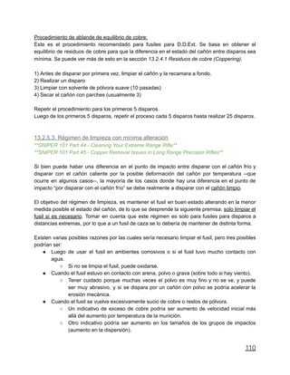 Procedimiento de ablande de equilibrio de cobre:
Este es el procedimiento recomendado para fusiles para D.D.Ext. Se basa en obtener el
equilibrio de residuos de cobre para que la diferencia en el estado del cañón entre disparos sea
mínima. Se puede ver más de esto en la sección 13.2.4.1 Residuos de cobre (Coppering).
1) Antes de disparar por primera vez, limpiar el cañón y la recamara a fondo.
2) Realizar un disparo
3) Limpiar con solvente de pólvora suave (10 pasadas)
4) Secar el cañón con parches (usualmente 3)
Repetir el procedimiento para los primeros 5 disparos.
Luego de los primeros 5 disparos, repetir el proceso cada 5 disparos hasta realizar 25 disparos.
13.2.5.3. Régimen de limpieza con mínima alteración
**SNIPER 101 Part 44 - Cleaning Your Extreme Range Rifle**
**SNIPER 101 Part 45 - Copper Removal Issues in Long Range Precision Rifles**
Si bien puede haber una diferencia en el punto de impacto entre disparar con el cañón frío y
disparar con el cañón caliente por la posible deformación del cañón por temperatura --que
ocurre en algunos casos--, la mayoría de los casos donde hay una diferencia en el punto de
impacto “por disparar con el cañón frío” se debe realmente a disparar con el cañón limpio.
El objetivo del régimen de limpieza, es mantener el fusil en buen estado alterando en la menor
medida posible el estado del cañón, de lo que se desprende la siguiente premisa: solo limpiar el
fusil si es necesario. Tomar en cuenta que este régimen es solo para fusiles para disparos a
distancias extremas, por lo que a un fusil de caza se lo debería de mantener de distinta forma.
Existen varias posibles razones por las cuales sería necesario limpiar el fusil, pero tres posibles
podrían ser:
● Luego de usar el fusil en ambientes corrosivos o si el fusil tuvo mucho contacto con
agua.
○ Si no se limpia el fusil, puede oxidarse.
● Cuando el fusil estuvo en contacto con arena, polvo o grava (sobre todo si hay viento).
○ Tener cuidado porque muchas veces el polvo es muy fino y no se ve, y puede
ser muy abrasivo, y si se dispara por un cañón con polvo se podría acelerar la
erosión mecánica.
● Cuando el fusil se vuelve excesivamente sucio de cobre o restos de pólvora.
○ Un indicativo de exceso de cobre podría ser aumento de velocidad inicial más
allá del aumento por temperatura de la munición.
○ Otro indicativo podría ser aumento en los tamaños de los grupos de impactos
(aumento en la dispersión).
110
 