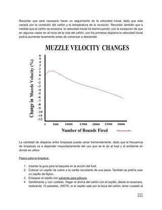 Recordar que será necesario hacer un seguimiento de la velocidad inicial, dado que esta
variará con la condición del cañón y la temperatura de la munición. Recordar también que a
medida que el cañón se erosiona, la velocidad inicial irá disminuyendo, con la excepción de que
en algunos casos en el inicio de la vida del cañón, con los primeros disparos la velocidad inicial
podría aumentar levemente antes de comenzar a descender.
La cantidad de disparos entre limpiezas puede variar tremendamente, dado que la frecuencia
de limpiezas va a depender mayoritariamente del uso que se le de al fusil y el ambiente en
donde se utilice.
Pasos para la limpieza:
1. Insertar la guía para la baqueta en la acción del fusil.
2. Colocar un cepillo de cobre a la varilla recubierta de una pieza. También se podría usar
un cepillo de Nylon.
3. Empapar el cepillo con solvente para pólvora.
4. Gentilmente y con cuidado, fregar el ánima del cañón con el cepillo, desde la recamara,
realizando 10 pasadas. (NOTA: si el cepillo sale por la boca del cañón, tener cuidado al
111
 