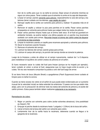 tirar de la varilla para que no se dañe la corona). Dejar actuar el solvente mientras se
sigue con otros pasos. Tener cuidado que el solvente no entre en la caja del disparador.
5. Limpiar el cerrojo usando solvente para pólvora, especialmente la cara del cerrojo y los
tetones (tener cuidado con los tetones, usar cepillo de nylon).
6. Remojar cepillo de la varilla con solvente para pólvora y realizar 10 pasadas más en el
cañón.
7. Remover el cepillo y colocar la púa para parches en la varilla. Pasar varios parches
empapados en solvente para pólvora hasta que salgan todos los restos de pólvora.
8. Pasar varios parches limpios hasta que el ánima esté seca. Si el fusil se guardará en
ambiente húmedo, se podría realizar una última pasada con un parche muy levemente
aceitado con aceite para armas. Recordar limpiar el ánima del cañón antes de disparar
si el ánima se deja aceitada.
9. Limpiar la recámara usando un cepillo para recamara apropiado y solvente para pólvora.
10. Secar la recamara usando hisopos.
11. Remover el solvente del cerrojo.
12. Lubricar los tetones del cerrojo usando grasa para armas.
13. Lubricar el cuerpo del cerrojo y la porción del cerrojo donde se conecta la palanca.
Luego de la limpieza y antes de utilizar en el campo nuevamente, realizar de 1 a 5 disparos
para restablecer el equilibrio de carbón (restos de pólvora) en el cañón.
Si fuera necesario sacar la culata del fusil para limpiar (porque se ha mojado por ejemplo),
tener cuidado al volver a armar el fusil, asegurarse que no haya mugre entre la acción y la
culata. Tal vez sea necesario comprobar la puesta a cero del fusil luego de armar.
Si se tiene freno de boca (Muzzle Break) o apagallamas (Flash Suppressor) tener cuidado al
limpiar para no dañar la corona.
Cuando se tiene exceso de cobre en el cañón (lo que puede estar evidenciado por un aumento
inusual de la velocidad inicial) se debe extender los anteriores 13 pasos con los que están más
abajo, pero con la precaución de eliminar todo los restos del solvente de pólvora y el aceite del
cañón primero. Estos pasos también deben realizarse solamente si es necesario.
Remediación de cobre:
1. Mojar un parche con solvente para cobre (evitar solventes abrasivos). Una posibilidad
es Sweet’s 762
2. Empujar el parche desde la recámara hasta 1 pulgada (~ 2,54cm) de la boca del cañón.
3. Llenar el tramo de la boca del cañón con solvente para cobre.
4. Lentamente tirar de la varilla hacia la recámara, detenerse cuando se llegue a la
garganta de la recámara.
112
 