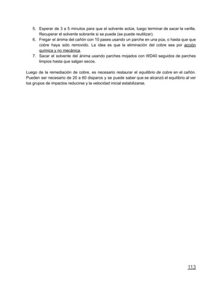 5. Esperar de 3 a 5 minutos para que el solvente actúe, luego terminar de sacar la varilla.
Recuperar el solvente sobrante si se puede (se puede reutilizar).
6. Fregar el ánima del cañón con 10 pases usando un parche en una púa, o hasta que que
cobre haya sido removido. La idea es que la eliminación del cobre sea por acción
química y no mecánica.
7. Sacar el solvente del ánima usando parches mojados con WD40 seguidos de parches
limpios hasta que salgan secos.
Luego de la remediación de cobre, es necesario restaurar el equilibrio de cobre en el cañón.
Pueden ser necesario de 20 a 60 disparos y se puede saber que se alcanzó el equilibrio al ver
los grupos de impactos reducirse y la velocidad inicial estabilizarse.
113
 