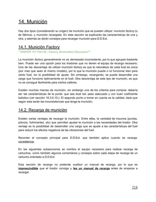 14. Munición
Hay dos tipos (considerando su origen) de munición que se pueden utilizar: munición factory (o
de fábrica), y munición recargada. En esta sección se explicarán las características de una y
otra, y además se darán consejos para recargar munición para D.D.Ext.
14.1. Munición Factory
**SNIPER 101 Part 46 - Factory Ammunition Discussion**
La munición factory generalmente no es demasiado inconsistente, por lo que agrupan bastante
bien. Puede ser una opción para los tiradores que no tienen el equipo de recarga necesario.
Una de las desventaja de utilizar munición factory es que la naturaleza de cada fusil es única
(por mas que sean el mismo modelo), por lo que la munición puede o no funcionar bien para
cierto fusil, sin la posibilidad de ajuste. Sin embargo, recargando, se puede desarrollar una
carga que funcione óptimamente en el fusil. Otra desventaja de este tipo de munición, es que
no se consigue fácilmente para ciertos calibres.
Existen muchas marcas de munición, sin embargo una de los criterios para comprar, debería
ser las características de la punta: que sea boat tail, peso adecuado y con buen coeficiente
balístico (ver sección 16.3.6.10.). El segundo punto a tomar en cuenta es la calidad, dado que
según esta serán las inconsistencias que tenga la munición.
14.2. Recarga de munición
Existen varias ventajas de recargar la munición. Entre ellas, la variedad de insumos (puntas,
pólvora, fulminantes, etc) que permiten ajustar la munición a las necesidades del tirador. Otra
ventaja es la posibilidad de desarrollar una carga que se ajuste a las características del fusil
para reducir los efectos negativos de las vibraciones del fusil.
Recordar el concepto principal para D.D.Ext. que también aplica cuando se recarga:
consistencia.
En las siguientes subsecciones se nombra el equipo necesario para realizar recarga de
cartuchos, como también algunos comentarios y consejos sobre cada etapa de recarga de un
cartucho orientado a D.D.Ext.
Esta sección de recarga no pretende sustituir un manual de recarga, por lo que es
imprescindible que el tirador consiga y lea un manual de recarga antes de empezar a
recargar.
114
 