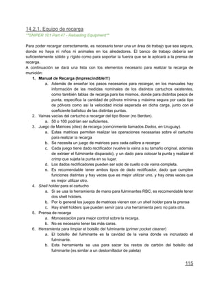 14.2.1. Equipo de recarga
**SNIPER 101 Part 47 - Reloading Equipment**
Para poder recargar correctamente, es necesario tener una un área de trabajo que sea segura,
donde no haya ni niños ni animales en los alrededores. El banco de trabajo debería ser
suficientemente sólido y rígido como para soportar la fuerza que se le aplicará a la prensa de
recarga.
A continuación se dará una lista con los elementos necesario para realizar la recarga de
munición:
1. Manual de Recarga (Imprescindible!!!)
a. Además de enseñar los pasos necesarios para recargar, en los manuales hay
información de las medidas nominales de los distintos cartuchos existentes,
como también tablas de recarga para los mismos, donde para distintos pesos de
punta, especifica la cantidad de pólvora mínima y máxima segura por cada tipo
de pólvora como así la velocidad inicial esperada en dicha carga, junto con el
coeficiente balístico de las distintas puntas.
2. Vainas vacías del cartucho a recargar del tipo Boxer (no Berdan).
a. 50 o 100 podrían ser suficientes.
3. Juego de Matrices (dies) de recarga (comúnmente llamados Dados, en Uruguay).
a. Estas matrices permiten realizar las operaciones necesarias sobre el cartucho
para realizar la recarga
b. Se necesita un juego de matrices para cada calibre a recargar
c. Cada juego tiene dado rectificador (vuelve la vaina a su tamaño original, además
de extraer el fulminante disparado), y un dado para colocar la punta y realizar el
crimp que sujeta la punta en su lugar.
d. Los dados rectificadores pueden ser solo de cuello o de vaina completa.
e. Es recomendable tener ambos tipos de dado rectificador, dado que cumplen
funciones distintas y hay veces que es mejor utilizar uno, y hay otras veces que
es mejor utilizar otro.
4. Shell holder para el cartucho
a. Si se usa la herramienta de mano para fulminantes RBC, es recomendable tener
dos shell holders.
b. Por lo general los juegos de matrices vienen con un shell holder para la prensa
c. Hay shell holders que pueden servir para una herramienta pero no para otra.
5. Prensa de recarga
a. Monoestación para mejor control sobre la recarga.
b. No es necesario tener las más caras.
6. Herramienta para limpiar el bolsillo del fulminante (primer pocket cleaner)
a. El bolsillo del fulminante es la cavidad de la vaina donde va incrustado el
fulminante.
b. Esta herramienta se usa para sacar los restos de carbón del bolsillo del
fulminante (es similar a un destornillador de paleta)
115
 