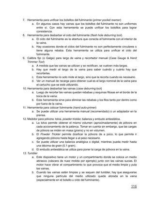 7. Herramienta para unificar los bolsillos del fulminante (primer pocket reamer)
a. En algunos casos hay vainas que los bolsillos del fulminante no son uniformes
entre sí. Con esta herramienta se puede unificar los bolsillos para lograr
consistencia.
8. Herramienta para desbarbar el oído del fulminante (flash hole deburring tool).
a. El oído del fulminante es la abertura que conecta el fulminante con el interior de
la vaina.
b. Hay ocasiones donde el oídos del fulminante no son perfectamente circulares o
tiene alguna rebaba. Esta herramienta se utiliza para unificar el oído del
fulminante.
9. Calibre fijo (o Galga) para largo de vaina y recortador manual (Case Gauge & Hand
Trimmer Tool)
a. A medida que las vainas se utilizan y se rectifican, se vuelven más largas.
b. Hay que medir el largo de la vaina para saber cuándo y cuánto hay que
recortarlas.
c. Esta herramienta no solo mide el largo, sino que la recorta cuando es necesario.
d. Ver un manual de recarga para obtener cual es el largo nominal de la vaina para
el cartucho que se esté utilizando.
10. Herramienta para desbarbar las vainas (case deburring tool)
a. Luego de recortar las vainas quedan rebabas y esquinas filosas en el borde de la
boca de la vaina.
b. Esta herramienta sirve para eliminar las rebabas y los filos tanto por dentro como
por fuera de la vaina.
11. Herramienta para colocar fulminante (hand auto-primer)
a. Se puede utilizar una herramienta manual (recomendado) o un adaptador en la
prensa.
12. Medidor para pólvora: tolva, powder trickler, balanza y embudo antiestática.
a. La tolva permite obtener el mismo volumen (aproximadamente) de pólvora en
cada accionamiento de la palanca. Tomar en cuenta sin embargo, que las cargas
de pólvora se miden en masa (grains) y no en volumen.
b. El Powder Trickler permite dosificar la pólvora de a poco, lo que permite ir
agregando pólvora hasta llegar a al peso necesario.
c. Se puede utilizar una balanza analógica o digital, mientras pueda medir hasta
una décima de grain (0.1 grain).
d. El embudo antiestática se utiliza para poner la carga de pólvora en la vaina.
13. Tumbler
a. Este dispositivo tiene un motor y un compartimiento donde se coloca un medio
abrasivo (cáscara de nuez molida por ejemplo) junto con las vainas sucias. El
motor hace vibrar el compartimiento lo que provoca que el medio limpie y pula
las vainas.
b. Cuando las vainas estén limpias y se saquen del tumbler, hay que asegurarse
que ninguna partícula del medio utilizado quede atorada en la vaina
(especialmente en el bolsillo u oído del fulminante).
116
 
