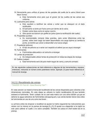 14. Herramienta para unificar el grosor de las paredes del cuello de la vaina (Hand case
Neck Turner)
a. Esta herramienta sirve para que el grosor de los cuellos de las vainas sea
uniforme.
15. Lubricante para vainas
a. Esto ayudará a rectificar las vainas y evitar que se atasquen en el dado
rectificador.
b. El lubricante va tanto por fuera como por dentro de la vaina.
c. Existen varios tipos como en spray o pomo.
d. Otra opción es lubricar con grafito en polvo (para la rectificación del cuello).
16. Proyectiles (puntas)
a. Es recomendable comprar lotes grandes, para evitar diferencias entre las
puntas, sobre todo luego de haber desarrollado una carga óptima (si cambia la
punta, se tendrá que volver a desarrollar una nueva carga).
17. Propelente (pólvora)
a. El tipo de pólvora va a variar con respecto al calibre que se vaya a recargar.
18. Fulminantes
a. Fulminantes adecuados a al cartucho a recargar.
19. Lentes de protección.
a. Es indispensable utilizar lentes de protección en todas las etapas de recarga.
20. Calibre (caliper)
a. Esta herramienta será útil para medir largos de vaina y cartucho armado.
En las siguientes subsecciones se hará referencia a algunas de las herramientas y equipos
anteriores, indicando el número entre paréntesis rectos. Ejemplo: [1] para hacer referencia al
manual de recarga.
◢
14.2.2. Recalibrado de vainas
**SNIPER 101 Part 48 - Case Resizing Tips**
En esta sección se tratará el tema del recalibrado de las vainas disparadas para volverlas a las
dimensiones nominales. En esta etapa se utilizará la matriz recalibradora [3] que también
extraerá el fulminante. Tener cuidado de no usar esta matriz con una vaina berdan ya que se
dañaría la aguja extractora de fulminantes (decapping pin). Las vainas berdan tienen dos oídos
de fulminantes en vez de uno como las boxer.
Lo primero antes de empezar a recalibrar es ajustar la matriz (siguiendo las instrucciones que
vienen con la misma) en la prensa de recarga [3 y 5]. El ajuste va a depender si la matriz es
solo para calibrar el cuello o la vaina completa. También se coloca el shell holder [4] en la
prensa.
117
 