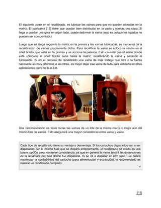 El siguiente paso en el recalibrado, es lubricar las vainas para que no queden atoradas en la
matriz. El lubricante [15] tiene que quedar bien distribuido en la vaina y apenas una capa. Si
llega a quedar una gota en algún lado, puede deformar la vaina (esto es porque los líquidos no
pueden ser comprimidos).
Luego que se tenga regulada la matriz en la prensa y las vainas lubricadas, es momento de la
recalibración de vainas propiamente dicha. Para recalibrar la vaina se coloca la misma en el
shell holder que está en la prensa y se acciona la palanca. Esto causará que el ariete donde
está colocado el shell holder suba hasta la matriz, recalibrando la vaina y sacando el
fulminante. Si en el proceso de recalibrado una vaina da más trabajo que otra o la fuerza
necesaria es muy diferente a las otras, es mejor dejar esa vaina de lado para utilizarla en otras
aplicaciones, pero no D.D.Ext.
Una recomendación es tener todas las vainas de un lote de la misma marca o mejor aún del
mismo lote de vainas. Esto asegurará una mayor consistencia entre vaina y vaina.
Cada tipo de recalibrado tiene su ventaja o desventaja. Si los cartuchos disparados van a ser
disparados por el mismo fusil que se disparó anteriormente, el recalibrado de cuello es una
buena opción para mantener consistencia, ya que en general la vaina tendrá las dimensiones
de la recámara del fusil donde fue disparada. Si se va a disparar en otro fusil o se busca
maximizar la confiabilidad del cartucho (para alimentación y extracción), lo recomendado es
realizar un recalibrado completo.
◢
118
 