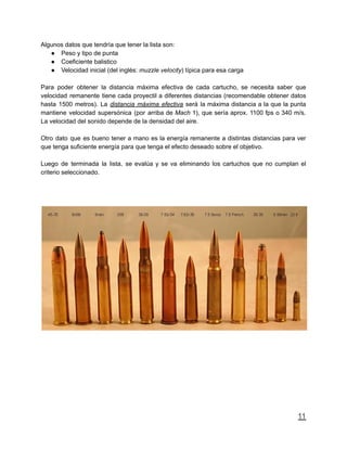 Algunos datos que tendría que tener la lista son:
● Peso y tipo de punta
● Coeficiente balistico
● Velocidad inicial (del inglés: muzzle velocity) típica para esa carga
Para poder obtener la distancia máxima efectiva de cada cartucho, se necesita saber que
velocidad remanente tiene cada proyectil a diferentes distancias (recomendable obtener datos
hasta 1500 metros). La distancia máxima efectiva será la máxima distancia a la que la punta
mantiene velocidad supersónica (por arriba de Mach 1), que sería aprox. 1100 fps o 340 m/s.
La velocidad del sonido depende de la densidad del aire.
Otro dato que es bueno tener a mano es la energía remanente a distintas distancias para ver
que tenga suficiente energía para que tenga el efecto deseado sobre el objetivo.
Luego de terminada la lista, se evalúa y se va eliminando los cartuchos que no cumplan el
criterio seleccionado.
11
 