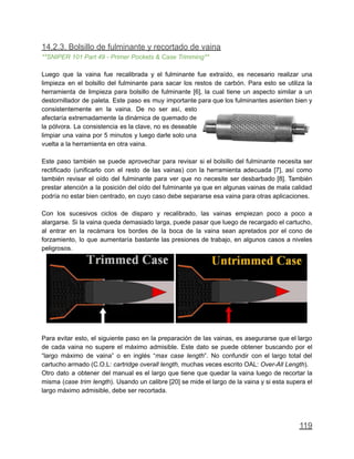 14.2.3. Bolsillo de fulminante y recortado de vaina
**SNIPER 101 Part 49 - Primer Pockets & Case Trimming**
Luego que la vaina fue recalibrada y el fulminante fue extraído, es necesario realizar una
limpieza en el bolsillo del fulminante para sacar los restos de carbón. Para esto se utiliza la
herramienta de limpieza para bolsillo de fulminante [6], la cual tiene un aspecto similar a un
destornillador de paleta. Este paso es muy importante para que los fulminantes asienten bien y
consistentemente en la vaina. De no ser así, esto
afectaría extremadamente la dinámica de quemado de
la pólvora. La consistencia es la clave, no es deseable
limpiar una vaina por 5 minutos y luego darle solo una
vuelta a la herramienta en otra vaina.
Este paso también se puede aprovechar para revisar si el bolsillo del fulminante necesita ser
rectificado (unificarlo con el resto de las vainas) con la herramienta adecuada [7], así como
también revisar el oído del fulminante para ver que no necesite ser desbarbado [8]. También
prestar atención a la posición del oído del fulminante ya que en algunas vainas de mala calidad
podría no estar bien centrado, en cuyo caso debe separarse esa vaina para otras aplicaciones.
Con los sucesivos ciclos de disparo y recalibrado, las vainas empiezan poco a poco a
alargarse. Si la vaina queda demasiado larga, puede pasar que luego de recargado el cartucho,
al entrar en la recámara los bordes de la boca de la vaina sean apretados por el cono de
forzamiento, lo que aumentaría bastante las presiones de trabajo, en algunos casos a niveles
peligrosos.
Para evitar esto, el siguiente paso en la preparación de las vainas, es asegurarse que el largo
de cada vaina no supere el máximo admisible. Este dato se puede obtener buscando por el
“largo máximo de vaina” o en inglés “max case length”. No confundir con el largo total del
cartucho armado (C.O.L: cartridge overall length, muchas veces escrito OAL: Over-All Length).
Otro dato a obtener del manual es el largo que tiene que quedar la vaina luego de recortar la
misma (case trim length). Usando un calibre [20] se mide el largo de la vaina y si esta supera el
largo máximo admisible, debe ser recortada.
119
 