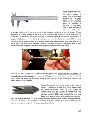 Para recortar la vaina,
se puede utilizar la
galga con el recortador
manual [9]. La galga
tiene que ser específica
para el cartucho a
recargar, la cual viene
con un shell holder que
se enrosca a otra pieza,
lo que permite sujetar firmemente la vaina. La galga es básicamente una varilla con el largo
adecuado, donde en una punta tiene un perno que tiene como objetivo entrar en el oído del
fulminante, mientras que en el otro extremo se atornilla al recortador manual. Se introduce la
galga por la boca de la vaina hasta que el perno pase por el oído del fulminante. Si la vaina es
más larga que el largo nominal, el recortador podrá recortarla al girarlo, pero solo hasta que la
viana haga tope en la galga. Además de el accionamiento manual, la pieza que tiene el shell
holder podría ser acoplada un taladro eléctrico (con las precauciones del caso).
Más allá que haya vainas que no sobrepasan el largo máximo, es recomendable que todas las
vainas tengan el mismo largo, para que cuando llegue el momento del crimp, sea consistente
entre todos los cartuchos. Si no se aplica crimp, esto no es tan importante mientras no
sobrepasen el largo máximo.
Luego de recortar las vainas, estas tendrán bordes
filosos y rebabas en la boca de la vaina, por lo que es
importante eliminarlas, tanto por fuera como por
dentro. Para esto se utilizará la herramienta para
eliminar rebabas [10]. Esta herramienta tiene dos
lados, uno para sacar las rebabas internas y otro lado
para las rebabas externas. Al igual que otros pasos, es importante hacerlo consistentemente.
Este paso también podría realizarse utilizando el taladro, realizando el desbarbado luego del
recorte, aprovechando que la vaina estará sujeta al taladro.
120
 