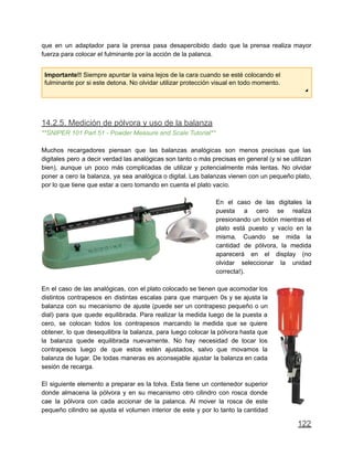 que en un adaptador para la prensa pasa desapercibido dado que la prensa realiza mayor
fuerza para colocar el fulminante por la acción de la palanca.
Importante!! Siempre apuntar la vaina lejos de la cara cuando se esté colocando el
fulminante por si este detona. No olvidar utilizar protección visual en todo momento.
◢
14.2.5. Medición de pólvora y uso de la balanza
**SNIPER 101 Part 51 - Powder Measure and Scale Tutorial**
Muchos recargadores piensan que las balanzas analógicas son menos precisas que las
digitales pero a decir verdad las analógicas son tanto o más precisas en general (y si se utilizan
bien), aunque un poco más complicadas de utilizar y potencialmente más lentas. No olvidar
poner a cero la balanza, ya sea analógica o digital. Las balanzas vienen con un pequeño plato,
por lo que tiene que estar a cero tomando en cuenta el plato vacío.
En el caso de las digitales la
puesta a cero se realiza
presionando un botón mientras el
plato está puesto y vacío en la
misma. Cuando se mida la
cantidad de pólvora, la medida
aparecerá en el display (no
olvidar seleccionar la unidad
correcta!).
En el caso de las analógicas, con el plato colocado se tienen que acomodar los
distintos contrapesos en distintas escalas para que marquen 0s y se ajusta la
balanza con su mecanismo de ajuste (puede ser un contrapeso pequeño o un
dial) para que quede equilibrada. Para realizar la medida luego de la puesta a
cero, se colocan todos los contrapesos marcando la medida que se quiere
obtener, lo que desequilibra la balanza, para luego colocar la pólvora hasta que
la balanza quede equilibrada nuevamente. No hay necesidad de tocar los
contrapesos luego de que estos estén ajustados, salvo que movamos la
balanza de lugar. De todas maneras es aconsejable ajustar la balanza en cada
sesión de recarga.
El siguiente elemento a preparar es la tolva. Esta tiene un contenedor superior
donde almacena la pólvora y en su mecanismo otro cilindro con rosca donde
cae la pólvora con cada accionar de la palanca. Al mover la rosca de este
pequeño cilindro se ajusta el volumen interior de este y por lo tanto la cantidad
122
 