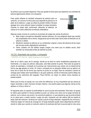 de pólvora que se puede dispensar. Hay que ajustar la tolva para que dispense una cantidad de
pólvora ligeramente inferior a la necesaria.
Para poder obtener la cantidad necesaria de pólvora para un
cartucho, se acciona la tolva para que deposite la pólvora en el
plato de la balanza. Luego se utiliza el powder trickler [12] para
agregar de a poca pólvora hasta completar la carga necesaria.
Cuando la carga esté confirmada utilizando la balanza, se
coloca en la vaina utilizando el embudo antiestática.
Algunas cosas a tomar en cuenta en el proceso de cargar las vainas de pólvora:
● Bajo ningún concepto es deseable mezclar pólvoras. Es muy peligroso dado que cambia
las propiedades de la misma. Asegurarse que la tolva esté vacía antes de llenarla con la
pólvora a utilizar.
● Mantener siempre la pólvora en su contenedor original y fuera del alcance de los rayos
del sol para evitar degradación prematura.
● Tener cuidado con las dobles cargas (cargar una vaina que no estaba vacía). Esto
también se comprueba antes de asentar la punta.
14.2.6. Asentado de puntas y crimpado
**SNIPER 101 Part 52 - Bullet Seating and Crimping**
Este es el último paso de la recarga, donde ya se tiene la vaina recalibrada preparada con
fulminante y la carga de pólvora adecuada, solo falta asentar la punta. Para esto se ajusta la
matriz de asentado y crimpado en la prensa (ver instrucciones que vienen con la matriz) de tal
forma que no aplique el crimp. El crimp o crimpado es un pequeño doblez que se aplica a la
boca de la vaina de tal forma que oprima la punta en su lugar. Esto es necesario cuando se
recarga para fusiles semi-automáticos o de gran potencia, donde el retroceso podría aflojar las
puntas de los cartuchos del cargador. Para D.D.Ext. es mejor no utilizar crimp mientras se
pueda evitarlo.
Dado que el crimp se ajusta con una vaina de referencia, es muy importante que las vainas se
hayan recortado y sean menores al largo máximo, sino podría pasar que algunas vainas se les
aplique un crimp y otras no.
El siguiente paso es ajustar la profundidad en que la punta será asentada. Para esto, se ajusta
la matriz para asentar lo menos posible la punta, se coloca una vaina con la carga correcta de
pólvora, se le coloca una punta y se acciona la palanca. Lo que pasará es que la punta entrará
en la vaina pero a medio camino. Luego de esto, haciendo uso del calibre [20] se medirá el
largo total del cartucho, teniendo en cuenta cual es el largo deseado, respetando los mínimos y
máximos según el manual de recarga [1]. El largo deseado puede variar dependiendo del fusil,
siendo lo ideal que cuando el cartucho esté en la recámara del fusil, la punta esté lo más cerca
123
 