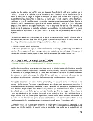 posible de las estrías del cañón pero sin tocarlas. Una limitante del largo máximo es el
cargador, ya que si el cartucho queda demasiado largo puede no entrar en el mismo. Si al
medir el cartucho, el largo es mayor al deseado (es decir, falta asentar más la punta), se
ajustará la matriz para asentar un poco más la punta, y se volverá a operar sobre el cartucho,
repitiendo el ciclo de medida, ajuste y operación cuantas veces sea necesario hasta llegar a la
medida correcta. No realizar los pasos de los ajustes demasiado grande, la punta se puede
empujar para disminuir el largo del cartucho, pero no se puede tirar de ella para alargarlo. La
única forma de desarmar el cartucho sería con un martillo de inercia (bullet puller) y la punta
seguramente se deforme en el proceso.. Cuando se alcance el largo deseado, la matriz quedó
ajustada.
Para asentar las puntas, asegurarse que la vaina tenga la carga de pólvora correcta, que la
vaina esté bien colocada en el shell holder, y que la punta cuando entre en la matriz esté lo más
derecha posible mientras se acciona la palanca lentamente y con cuidado.
Nota final sobre los pasos de recarga:
Las técnicas presentadas aquí no son la única manera de recargar, y el tirador puede utilizar la
técnica y forma que más le convenga, pero siempre respetando los máximos y mínimos que el
manual de recarga contenga. La clave para realizar cargas parejas es la consistencia.
14.3. Desarrollo de carga para D.D.Ext.
**SNIPER 101 Part 53 - Load Development for Extreme Range Shooting**
La idea del desarrollo de la carga para cierto cartucho, es ajustar las características de cartucho
(peso y forma de punta,dimensiones de vainas, tipo de pólvora y fulminante) para provocar que
el momento en que el proyectil deja el cañón, sea el momento de menor vibración de la boca
del mismo, es decir: sincronizar la salida del proyectil con el momento adecuado de las
vibraciones armónicas para minimizar el efecto que estas puedan tener en el proyectil.
Para poder desarrollar una carga óptima, primero hay que asegurar cierta consistencia de las
puntas y de las vainas. Para esto se pueden pesar y medir para ver que sean consistentes. Si
se utilizan marcas reconocidas de puntas (Sierra y Hornady por ejemplo), y puntas diseñadas
para disparos de precisión a larga distancia, es probable que no sea necesario hacer un control
de calidad. La compra de las puntas es mejor hacerlas por lote, así luego de desarrollada la
carga, se podrá utilizar por bastante tiempo sin volver a realizar el proceso de obtención de la
carga óptima. Con las vainas pasa algo similar, donde puede haber muchas variaciones, en
especial con las dimensiones, por lo que es recomendable no mezclar marcas distintas porque
pueden tener distintas especificaciones (grosores de pared, pesos, dimensiones, etc).
Cuando se hagan las pruebas para encontrar la carga óptima, el indicador es el tamaño de los
grupos (no donde impacte, si agrupa luego se ajusta la mira) junto con la variación de las
124
 