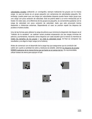 velocidades iniciales (utilizando un cronógrafo), siempre realizando los grupos con la misma
carga. Lo que se busca es un grupo pequeño con variaciones de velocidades pequeña. Sin
embargo, puede pasar que una carga con velocidades dispares pueda hacer mejor grupo que
una carga con poca variación de velocidad. Esto se podría deber a un error introducido por el
tirador. En este caso, si la diferencia de los grupos es pequeña, es conveniente quedarse con la
carga de velocidad con poca variación de velocidad, dado que esto provocará menos
dispersión a distancias extremas. Dependiendo el caso se podrían repetir los disparos de
prueba si hubiera dudas.
Una de las formas para obtener la carga de pólvora que minimice la dispersión del disparo es el
“método de la escalera”: se realizan varias pruebas empezando con las cargas mínimas de
pólvora y aumentando, haciendo varios disparos con cada escalón (por lo menos 5) mientras se
miden los tamaños de los grupos y se mide la velocidad inicial. Al final se comparan los
resultados y se elige la mejor carga (si la hubiera).
Antes de comenzar con el desarrollo de la carga hay que asegurarse que la condición del
cañón (en cuanto a cantidad de cobre y residuos) es estable, además los disparos de prueba
DEBEN realizarse de la misma forma que se harán en el campo de tiro. Es recomendable
utilizar bolsas de arena para apoyar el fusil.
125
 