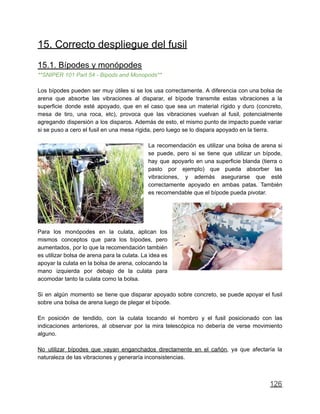 15. Correcto despliegue del fusil
15.1. Bípodes y monópodes
**SNIPER 101 Part 54 - Bipods and Monopods**
Los bípodes pueden ser muy útiles si se los usa correctamente. A diferencia con una bolsa de
arena que absorbe las vibraciones al disparar, el bípode transmite estas vibraciones a la
superficie donde esté apoyado, que en el caso que sea un material rígido y duro (concreto,
mesa de tiro, una roca, etc), provoca que las vibraciones vuelvan al fusil, potencialmente
agregando dispersión a los disparos. Además de esto, el mismo punto de impacto puede variar
si se puso a cero el fusil en una mesa rígida, pero luego se lo dispara apoyado en la tierra.
La recomendación es utilizar una bolsa de arena si
se puede, pero si se tiene que utilizar un bípode,
hay que apoyarlo en una superficie blanda (tierra o
pasto por ejemplo) que pueda absorber las
vibraciones, y además asegurarse que esté
correctamente apoyado en ambas patas. También
es recomendable que el bípode pueda pivotar.
Para los monópodes en la culata, aplican los
mismos conceptos que para los bípodes, pero
aumentados, por lo que la recomendación también
es utilizar bolsa de arena para la culata. La idea es
apoyar la culata en la bolsa de arena, colocando la
mano izquierda por debajo de la culata para
acomodar tanto la culata como la bolsa.
Si en algún momento se tiene que disparar apoyado sobre concreto, se puede apoyar el fusil
sobre una bolsa de arena luego de plegar el bípode.
En posición de tendido, con la culata tocando el hombro y el fusil posicionado con las
indicaciones anteriores, al observar por la mira telescópica no debería de verse movimiento
alguno.
No utilizar bípodes que vayan enganchados directamente en el cañón, ya que afectaría la
naturaleza de las vibraciones y generaría inconsistencias.
126
 
