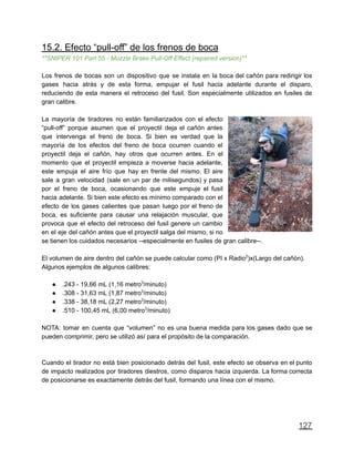 15.2. Efecto “pull-off” de los frenos de boca
**SNIPER 101 Part 55 - Muzzle Brake Pull-Off Effect (repaired version)**
Los frenos de bocas son un dispositivo que se instala en la boca del cañón para redirigir los
gases hacia atrás y de esta forma, empujar el fusil hacia adelante durante el disparo,
reduciendo de esta manera el retroceso del fusil. Son especialmente utilizados en fusiles de
gran calibre.
La mayoría de tiradores no están familiarizados con el efecto
“pull-off” porque asumen que el proyectil deja el cañón antes
que intervenga el freno de boca. Si bien es verdad que la
mayoría de los efectos del freno de boca ocurren cuando el
proyectil deja el cañón, hay otros que ocurren antes. En el
momento que el proyectil empieza a moverse hacia adelante,
este empuja el aire frío que hay en frente del mismo. El aire
sale a gran velocidad (sale en un par de milisegundos) y pasa
por el freno de boca, ocasionando que este empuje el fusil
hacia adelante. Si bien este efecto es mínimo comparado con el
efecto de los gases calientes que pasan luego por el freno de
boca, es suficiente para causar una relajación muscular, que
provoca que el efecto del retroceso del fusil genere un cambio
en el eje del cañón antes que el proyectil salga del mismo, si no
se tienen los cuidados necesarios --especialmente en fusiles de gran calibre--.
El volumen de aire dentro del cañón se puede calcular como (PI x Radio2
)x(Largo del cañón).
Algunos ejemplos de algunos calibres:
● .243 - 19,66 mL (1,16 metro3
/minuto)
● .308 - 31,63 mL (1,87 metro3
/minuto)
● .338 - 38,18 mL (2,27 metro3
/minuto)
● .510 - 100,45 mL (6,00 metro3
/minuto)
NOTA: tomar en cuenta que “volumen” no es una buena medida para los gases dado que se
pueden comprimir, pero se utilizó así para el propósito de la comparación.
Cuando el tirador no está bien posicionado detrás del fusil, este efecto se observa en el punto
de impacto realizados por tiradores diestros, como disparos hacia izquierda. La forma correcta
de posicionarse es exactamente detrás del fusil, formando una línea con el mismo.
127
 