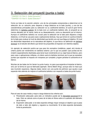 3. Selección del proyectil (punta o bala)
**SNIPER 101 Part 4 - Bullet Dynamics**
**SNIPER 101 Part 5 - Bullet Selection**
Como se trata en la sección anterior, uno de los principales componentes a determinar en la
selección de un cartucho para disparos a larga distancia es la bala (punta), y una de las
características principales para su selección es su coeficiente balístico, el cual en gran forma
determina la balística exterior de la bala (con un coeficiente balistico alto, el proyectil se ve
menos afectado por el viento, tanto en su desaceleración, como su desviación por el mismo).
Aunque el coeficiente balístico es crucial para la selección de la bala para disparos a larga
distancia, si el fusil se usa para caza o aplicaciones tácticas, hay que tomar en cuenta el diseño
de la bala para evaluar el nivel de efectividad que tendrá una vez que llegue al objetivo. El nivel
de efectividad dependerá en la naturaleza del objetivo, lo que lleva a la definición de balística
terminal: es el estudio del efecto que tienen los proyectiles al impactar con distintos objetos.
Un ejemplo de selección podría ser que para tiro recreativo (metálicos, papel, etc) donde el
criterio podría ser rendimiento en balística exterior, por lo que se pueden usar puntas de tiro
(match) especialmente diseñadas para tener buen rendimiento en su viaje hacia el blanco, pero
para caza o aplicaciones militares, el criterio sería la balística terminal, por lo que se necesitan
puntas que soporten el impacto sin romperse por completo y logren penetrar lo suficiente en el
blanco.
Muchas de las balas de tiro tienen la punta hueca, no para que expanda al impactar el blanco,
sino por la forma en que es fabricada (ejemplo: Sierra Match King), aunque esto no hace que
sea munición expansiva. Algunas balas vienen con una punta de polímero que ayuda a que
expanda más además de mejorar el coeficiente balístico con respecto a balas de punta hueca.
Para el caso de caza media y mayor a larga distancia los criterios son:
● Penetración adecuada: para esto un indicativo puede ser la Densidad seccional de la
bala. Esto se calcula como el peso de la bala en libras sobre el cuadrado del diámetro
de la misma.
● Expansión adecuada: si la bala expande entrega mayor energía al objetivo que si pasa
de lado a lado del objetivo y siguiera su movimiento. Si la bala expande demasiado
limita la penetración.
12
 
