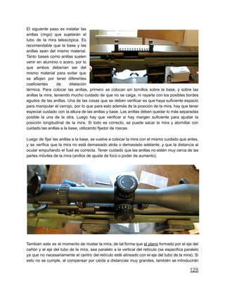 El siguiente paso es instalar las
anillas (rings) que sujetarán el
tubo de la mira telescópica. Es
recomendable que la base y las
anillas sean del mismo material.
Tanto bases como anillas suelen
venir en aluminio o acero, por lo
que ambos deberían ser del
mismo material para evitar que
se aflojen por tener diferentes
coeficientes de dilatación
térmica. Para colocar las anillas, primero se colocan sin tornillos sobre la base, y sobre las
anillas la mira, teniendo mucho cuidado de que no se caiga, ni rayarla con los posibles bordes
agudos de las anillas. Una de las cosas que se deben verificar es que haya suficiente espacio
para manipular el cerrojo, por lo que para esto además de la posición de la mira, hay que tener
especial cuidado con la altura de las anillas y base. Las anillas deben quedar lo más separadas
posible la una de la otra. Luego hay que verificar si hay margen suficiente para ajustar la
posición longitudinal de la mira. Si todo es correcto, se puede sacar la mira y atornillar con
cuidado las anillas a la base, utilizando fijador de roscas.
Luego de fijar las anillas a la base, se vuelve a colocar la mira con el mismo cuidado que antes,
y se verifica que la mira no está demasiado atrás o demasiado adelante, y que la distancia al
ocular empuñando el fusil es correcta. Tener cuidado que las anillas no estén muy cerca de las
partes móviles de la mira (anillos de ajuste de foco o poder de aumento).
También este es el momento de nivelar la mira, de tal forma que el plano formado por el eje del
cañón y el eje del tubo de la mira, sea paralelo a la vertical del retículo (se especifica paralelo
ya que no necesariamente el centro del retículo esté alineado con el eje del tubo de la mira). Si
esto no se cumple, al compensar por caída a distancias muy grandes, también se introducirán
129
 