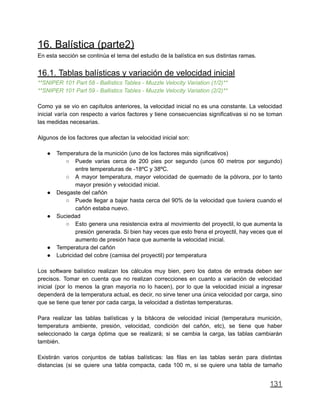 16. Balística (parte2)
En esta sección se continúa el tema del estudio de la balística en sus distintas ramas.
16.1. Tablas balísticas y variación de velocidad inicial
**SNIPER 101 Part 58 - Ballistics Tables - Muzzle Velocity Variation (1/2)**
**SNIPER 101 Part 59 - Ballistics Tables - Muzzle Velocity Variation (2/2)**
Como ya se vio en capítulos anteriores, la velocidad inicial no es una constante. La velocidad
inicial varía con respecto a varios factores y tiene consecuencias significativas si no se toman
las medidas necesarias.
Algunos de los factores que afectan la velocidad inicial son:
● Temperatura de la munición (uno de los factores más significativos)
○ Puede varias cerca de 200 pies por segundo (unos 60 metros por segundo)
entre temperaturas de -18ºC y 38ºC.
○ A mayor temperatura, mayor velocidad de quemado de la pólvora, por lo tanto
mayor presión y velocidad inicial.
● Desgaste del cañón
○ Puede llegar a bajar hasta cerca del 90% de la velocidad que tuviera cuando el
cañón estaba nuevo.
● Suciedad
○ Esto genera una resistencia extra al movimiento del proyectil, lo que aumenta la
presión generada. Si bien hay veces que esto frena el proyectil, hay veces que el
aumento de presión hace que aumente la velocidad inicial.
● Temperatura del cañón
● Lubricidad del cobre (camisa del proyectil) por temperatura
Los software balístico realizan los cálculos muy bien, pero los datos de entrada deben ser
precisos. Tomar en cuenta que no realizan correcciones en cuanto a variación de velocidad
inicial (por lo menos la gran mayoría no lo hacen), por lo que la velocidad inicial a ingresar
dependerá de la temperatura actual, es decir, no sirve tener una única velocidad por carga, sino
que se tiene que tener por cada carga, la velocidad a distintas temperaturas.
Para realizar las tablas balísticas y la bitácora de velocidad inicial (temperatura munición,
temperatura ambiente, presión, velocidad, condición del cañón, etc), se tiene que haber
seleccionado la carga óptima que se realizará; si se cambia la carga, las tablas cambiarán
también.
Existirán varios conjuntos de tablas balísticas: las filas en las tablas serán para distintas
distancias (si se quiere una tabla compacta, cada 100 m, si se quiere una tabla de tamaño
131
 