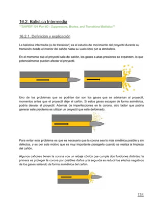 16.2. Balística Intermedia
**SNIPER 101 Part 60 - Suppressors, Brakes, and Transitional Ballistics**
16.2.1. Definición y explicación
La balística intermedia (o de transición) es el estudio del movimiento del proyectil durante su
transición desde el interior del cañón hasta su vuelo libre por la atmósfera.
En el momento que el proyectil sale del cañón, los gases a altas presiones se expanden, lo que
potencialmente pueden afectar el proyectil.
Uno de los problemas que se podrían dar son los gases que se adelantan al proyectil,
momentos antes que el proyectil deje el cañón. Si estos gases escapan de forma asimétrica,
podría desviar el proyectil. Además de imperfecciones en la corona, otro factor que podría
generar este problema es utilizar un proyectil que esté deformado.
Para evitar este problema es que es necesario que la corona sea lo más simétrica posible y sin
defectos, y es por este motivo que es muy importante protegerla cuando se realiza la limpieza
del cañón.
Algunos cañones tienen la corona con un rebaje cónico que cumple dos funciones distintas: la
primera es proteger la corona por posibles daños y la segunda es reducir los efectos negativos
de los gases saliendo de forma asimétrica del cañón.
134
 