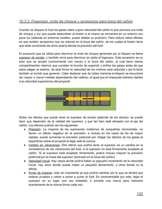 16.2.2. Fogonazo, onda de choque y accesorios para boca del cañón
Cuando se dispara el fusil los gases salen a gran velocidad del cañón lo que provoca una onda
de choque y luz que puede deslumbrar al tirador si el mismo se encuentra en un entorno con
poca luz (además en entornos hostiles, puede delatar su posición). Para reducir estos efectos
es que existen accesorios que se colocan en la boca del cañón, de los cuales el tirador tiene
que estar consciente de cómo podría afectar la precisión del fusil.
El accesorio que se utiliza para disminuir la onda de choque generada por el disparo se llama
supresor de sonido, y también sirve para disminuir en parte el fogonazo. Este accesorio es un
tubo que se acopla (comúnmente con rosca) a la boca del cañón, el cual tiene ciertos
compartimentos internos que cumplen la función de expandir y enfriar los gases antes de que
estos salgan al exterior, de esta forma la velocidad de los mismos será reducida y por lo tanto
también el sonido que generan. Cabe destacar que de todas maneras el disparo se escuchará
(en mayor o menor medida dependiendo del calibre), al igual que el chasquido balístico debido
a la velocidad supersónica del proyectil.
Sobre los efectos que puede tener el supresor de sonido (además de los obvios), se puede
decir que dependen de la calidad del supresor, y que tan bien esté alineado con el eje del
cañón. Los efectos podrían ser los siguientes:
● Precisión: La mayoría de los supresores modernos de compañías reconocidas, no
tienen un efecto negativo en la precisión, e incluso en los casos de los de mayor
calidad, puede aumentar la precisión potencial por mitigar los efectos de los gases al
expandirse sobre el proyectil al dejar este la corona.
● Cambio en vibraciones: Otro efecto que podría tener el supresor es un cambio en la
consistencia de las vibraciones del fusil, si el supresor no está firmemente acoplado al
cañón. Si el supresor está acoplado firmemente, podría incluso mejorar la precisión
potencial por la masa del supresor (antinodo en la boca del cañón).
● Velocidad inicial: Hay casos donde podría haber un pequeño incremento de la velocidad
inicial, hay otros donde pueda haber un pequeño decremento, y otros donde no la
afecta.
● Punto de impacto: esto es importante ya que podría cambiar por lo que se tendrá que
realizar pruebas y volver a poner a punto el fusil. Es recomendable por esto, dejar el
supresor en su lugar una vez instalado, o ponerle una marca para colocarlo
exactamente de la misma forma cada vez.
135
 