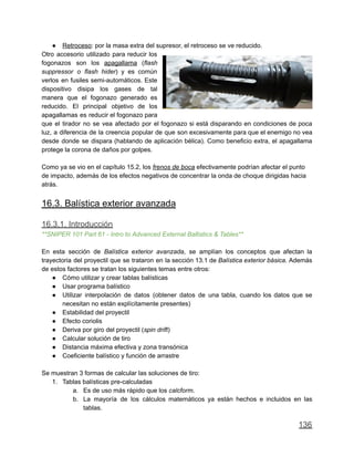 ● Retroceso: por la masa extra del supresor, el retroceso se ve reducido.
Otro accesorio utilizado para reducir los
fogonazos son los apagallama (flash
suppressor o flash hider) y es común
verlos en fusiles semi-automáticos. Este
dispositivo disipa los gases de tal
manera que el fogonazo generado es
reducido. El principal objetivo de los
apagallamas es reducir el fogonazo para
que el tirador no se vea afectado por el fogonazo si está disparando en condiciones de poca
luz, a diferencia de la creencia popular de que son excesivamente para que el enemigo no vea
desde donde se dispara (hablando de aplicación bélica). Como beneficio extra, el apagallama
protege la corona de daños por golpes.
Como ya se vio en el capítulo 15.2, los frenos de boca efectivamente podrían afectar el punto
de impacto, además de los efectos negativos de concentrar la onda de choque dirigidas hacia
atrás.
16.3. Balística exterior avanzada
16.3.1. Introducción
**SNIPER 101 Part 61 - Intro to Advanced External Ballistics & Tables**
En esta sección de Balística exterior avanzada, se amplían los conceptos que afectan la
trayectoria del proyectil que se trataron en la sección 13.1 de Balística exterior básica. Además
de estos factores se tratan los siguientes temas entre otros:
● Cómo utilizar y crear tablas balísticas
● Usar programa balístico
● Utilizar interpolación de datos (obtener datos de una tabla, cuando los datos que se
necesitan no están explícitamente presentes)
● Estabilidad del proyectil
● Efecto coriolis
● Deriva por giro del proyectil (spin drift)
● Calcular solución de tiro
● Distancia máxima efectiva y zona transónica
● Coeficiente balístico y función de arrastre
Se muestran 3 formas de calcular las soluciones de tiro:
1. Tablas balísticas pre-calculadas
a. Es de uso más rápido que los calcform.
b. La mayoría de los cálculos matemáticos ya están hechos e incluidos en las
tablas.
136
 