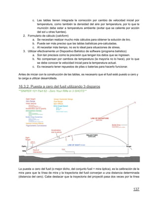 c. Las tablas tienen integrada la corrección por cambio de velocidad inicial por
temperatura, como también la densidad del aire por temperatura, por lo que la
munición debe estar a temperatura ambiente (evitar que se caliente por acción
del sol u otras fuentes).
2. Formulario de cálculo (calcform)
a. Se necesitan realizar mucho más cálculos para obtener la solución de tiro.
b. Puede ser más preciso que las tablas balísticas pre-calculadas.
c. Al necesitar más tiempo, no es lo ideal para situaciones de stress.
3. Utilizar efectivamente un Dispositivo Balístico de software (programa balístico)
a. Son tan precisos como la precisión que tengan los datos que se ingresen.
b. No compensan por cambios de temperatura (la mayoría no lo hace), por lo que
se debe conocer la velocidad inicial para la temperatura actual.
c. Es necesario tener repuestos de pilas o baterías para hacerlo funcionar.
Antes de iniciar con la construcción de las tablas, es necesario que el fusil esté puesto a cero y
la carga a utilizar desarrollada.
16.3.2. Puesta a cero del fusil utilizando 3 disparos
**SNIPER 101 Part 62 - Zero Your Rifle in 3 SHOTS**
La puesta a cero del fusil (o mejor dicho, del conjunto fusil + mira óptica), es la calibración de la
mira para que la línea de mira y la trayectoria del fusil converjan a una distancia determinada
(distancia del cero). Cabe destacar que la trayectoria del proyectil pasa dos veces por la línea
137
 