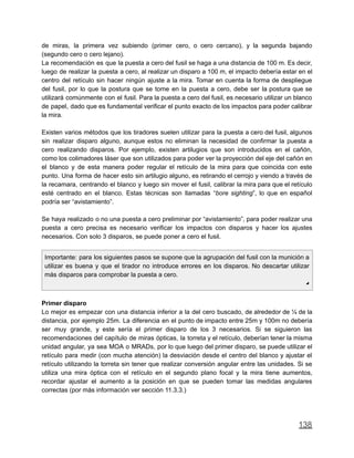 de miras, la primera vez subiendo (primer cero, o cero cercano), y la segunda bajando
(segundo cero o cero lejano).
La recomendación es que la puesta a cero del fusil se haga a una distancia de 100 m. Es decir,
luego de realizar la puesta a cero, al realizar un disparo a 100 m, el impacto debería estar en el
centro del retículo sin hacer ningún ajuste a la mira. Tomar en cuenta la forma de despliegue
del fusil, por lo que la postura que se tome en la puesta a cero, debe ser la postura que se
utilizará comúnmente con el fusil. Para la puesta a cero del fusil, es necesario utilizar un blanco
de papel, dado que es fundamental verificar el punto exacto de los impactos para poder calibrar
la mira.
Existen varios métodos que los tiradores suelen utilizar para la puesta a cero del fusil, algunos
sin realizar disparo alguno, aunque estos no eliminan la necesidad de confirmar la puesta a
cero realizando disparos. Por ejemplo, existen artilugios que son introducidos en el cañón,
como los colimadores láser que son utilizados para poder ver la proyección del eje del cañón en
el blanco y de esta manera poder regular el retículo de la mira para que coincida con este
punto. Una forma de hacer esto sin artilugio alguno, es retirando el cerrojo y viendo a través de
la recamara, centrando el blanco y luego sin mover el fusil, calibrar la mira para que el retículo
esté centrado en el blanco. Estas técnicas son llamadas “bore sighting”, lo que en español
podría ser “avistamiento”.
Se haya realizado o no una puesta a cero preliminar por “avistamiento”, para poder realizar una
puesta a cero precisa es necesario verificar los impactos con disparos y hacer los ajustes
necesarios. Con solo 3 disparos, se puede poner a cero el fusil.
Importante: para los siguientes pasos se supone que la agrupación del fusil con la munición a
utilizar es buena y que el tirador no introduce errores en los disparos. No descartar utilizar
más disparos para comprobar la puesta a cero.
◢
Primer disparo
Lo mejor es empezar con una distancia inferior a la del cero buscado, de alrededor de ¼ de la
distancia, por ejemplo 25m. La diferencia en el punto de impacto entre 25m y 100m no debería
ser muy grande, y este sería el primer disparo de los 3 necesarios. Si se siguieron las
recomendaciones del capítulo de miras ópticas, la torreta y el retículo, deberían tener la misma
unidad angular, ya sea MOA o MRADs, por lo que luego del primer disparo, se puede utilizar el
retículo para medir (con mucha atención) la desviación desde el centro del blanco y ajustar el
retículo utilizando la torreta sin tener que realizar conversión angular entre las unidades. Si se
utiliza una mira óptica con el retículo en el segundo plano focal y la mira tiene aumentos,
recordar ajustar el aumento a la posición en que se pueden tomar las medidas angulares
correctas (por más información ver sección 11.3.3.)
138
 