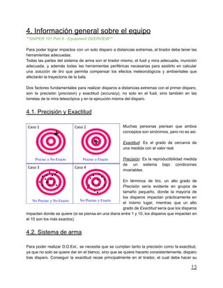 4. Información general sobre el equipo
**SNIPER 101 Part 6 - Equipment OVERVIEW**
Para poder lograr impactos con un solo disparo a distancias extremas, el tirador debe tener las
herramientas adecuadas.
Todas las partes del sistema de arma son el tirador mismo, el fusil y mira adecuada, munición
adecuada, y además todas las herramientas periféricas necesarias para asistirlo en calcular
una solución de tiro que permita compensar los efectos meteorológicos y ambientales que
afectarán la trayectoria de la bala.
Dos factores fundamentales para realizar disparos a distancias extremas con el primer disparo,
son la precisión (precision) y exactitud (accuracy), no solo en el fusil, sino también en las
torretas de la mira telescópica y en la ejecución misma del disparo.
4.1. Precisión y Exactitud
Muchas personas piensan que ambos
conceptos son sinónimos, pero no es así.
Exactitud: Es el grado de cercanía de
una medida con el valor real.
Precisión: Es la reproductibilidad medida
de un sistema bajo condiciones
invariables.
En términos de tiro, un alto grado de
Precisión sería evidente en grupos de
tamaño pequeño, donde la mayoría de
los disparos impactan prácticamente en
el mismo lugar, mientras que un alto
grado de Exactitud sería que los disparos
impactan donde se quiere (si se piensa en una diana entre 1 y 10, los disparos que impactan en
el 10 son los más exactos).
4.2. Sistema de arma
Para poder realizar D.D.Ext., se necesita que se cumplan tanto la precisión como la exactitud,
ya que no solo se quiere dar en el blanco, sino que se quiere hacerlo consistentemente, disparo
tras disparo. Conseguir la exactitud recae principalmente en el tirador, el cual debe hacer su
13
 