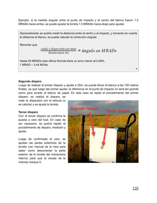 Ejemplo: si la medida angular entre el punto de impacto y el centro del blanco fueron 1.5
MRADs hacia arriba, se puede ajustar la torreta 1.5 MRADs hacia abajo para ajustar.
Opcionalmente se podría medir la distancia entre el centro y el impacto, y tomando en cuenta
la distancia al blanco, se puede calcular la corrección angular.
Recordar que:
ngulo en MRADsdistancia(en m)
caída o dispersión (en mm)
≃ á
Hasta 50 MRADs esta última fórmula tiene un error menor al 0.08%.
1 MRAD ~ 3.44 MOAs
◢
Segundo disparo
Luego de realizar el primer disparo y ajuste a 25m, se puede llevar al blanco a los 100 metros
finales, ya que luego del primer ajuste, la diferencia en el punto de impacto no será tan grande
como para errarle al blanco de papel. En este caso se repite el procedimiento del primer
disparo: se realiza el disparo, se
mide la dispersión con el retículo (o
se calcúla) y se ajusta la torreta.
Tercer disparo
Con el tercer disparo se confirma la
puesta a cero del fusil. En caso de
ser necesario, se podría repetir el
procedimiento de disparo, medición y
ajuste.
Luego de confirmado el cero, se
ajustan las partes exteriores de la
torreta (ver manual de la mira para
saber como desconectar la parte
exterior de la torreta del mecanismo
interno) para que la escala de la
mismas marque 0.
139
 