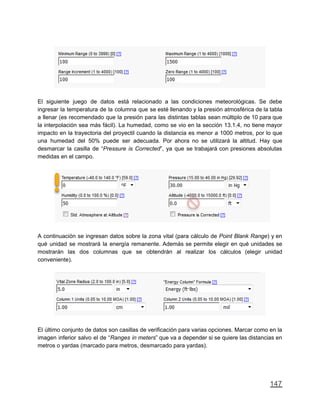 El siguiente juego de datos está relacionado a las condiciones meteorológicas. Se debe
ingresar la temperatura de la columna que se esté llenando y la presión atmosférica de la tabla
a llenar (es recomendado que la presión para las distintas tablas sean múltiplo de 10 para que
la interpolación sea más fácil). La humedad, como se vio en la sección 13.1.4, no tiene mayor
impacto en la trayectoria del proyectil cuando la distancia es menor a 1000 metros, por lo que
una humedad del 50% puede ser adecuada. Por ahora no se utilizará la altitud. Hay que
desmarcar la casilla de “Pressure is Corrected”, ya que se trabajará con presiones absolutas
medidas en el campo.
A continuación se ingresan datos sobre la zona vital (para cálculo de Point Blank Range) y en
qué unidad se mostrará la energía remanente. Además se permite elegir en qué unidades se
mostrarán las dos columnas que se obtendrán al realizar los cálculos (elegir unidad
conveniente).
El último conjunto de datos son casillas de verificación para varias opciones. Marcar como en la
imagen inferior salvo el de “Ranges in meters” que va a depender si se quiere las distancias en
metros o yardas (marcado para metros, desmarcado para yardas).
147
 