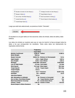 Luego que esté todo seleccionado, se presiona el botón “Calculate”.
El resultado es una gran tabla con tres secciones: datos de entrada, datos de salida y tabla
balistica.
Los datos de entrada se muestran para que en caso de imprimir la hoja se tengan todos los
datos a los que corresponden los resultados. Todos estos datos son básicamente los
ingresados anteriormente.
148
 