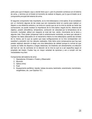 parte para que el disparo vaya a donde tiene que ir, pero la precisión comienza con el sistema
de arma, y termina con el tirador al momento de realizar el disparo, por lo que el tirador es el
componente principal del sistema de arma.
El segundo componente más importante, es la mira telescópica o mira óptica. Si se consideran
por un momento algunas de las cosas que son necesarias tener en cuenta para realizar un
disparo a una distancia extrema y se toma en cuenta que es en la mira la donde se harán las
correcciones, se puede recalcar la importancia de la mira óptica: ángulo de tiro, distancia del
objetivo, presión atmosférica, temperatura, corrección de velocidad por la temperatura de la
munición, humedad, altitud con respecto al nivel del mar, viento, movimiento de la tierra y
algunas más. Para poder compensar todo lo anteriormente nombrado, se tiene que calcular e
ingresar los datos adecuados en el mecanismo interno la mira telescópica usando las torretas
de la misma, por lo que se quiere que esas configuraciones en la mira correspondan con
exactitud y precisión con los cálculos realizados. Esto tiene como consecuencia que hay que
prestar especial atención al elegir una mira telescópica de calidad aunque lo normal es que
cuando se habla de disparos a largas distancias, los tiradores van directamente a la elección
del fusil en vez de centrarse en la elección de la mira la cual va a ser específica según el
propósito del tirador. Fusiles hay en mayor variedad de opciones y van a cumplir con las
necesidades muy bien.
Componentes del sistema de arma
1. Operador/es: El tirador o Tirador y Observador.
2. Munición
3. Optica (mira)
4. Fusil
5. Equipamiento periférico: bipode, bolsas de arena, barómetro, anemómetro, termómetro,
rangefinders, etc. (ver Capítulo 12.)
14
 