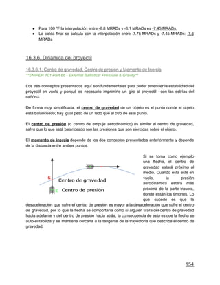 ● Para 100 ºF la interpolación entre -6.8 MRADs y -8.1 MRADs es -7.45 MRADs.
● La caída final se calcula con la interpolación entre -7.75 MRADs y -7.45 MRADs: -7.6
MRADs
16.3.6. Dinámica del proyectil
16.3.6.1. Centro de gravedad, Centro de presión y Momento de Inercia
**SNIPER 101 Part 66 - External Ballistics: Pressure & Gravity**
Los tres conceptos presentados aquí son fundamentales para poder entender la estabilidad del
proyectil en vuelo y porqué es necesario imprimirle un giro al proyectil --con las estrías del
cañón--.
De forma muy simplificada, el centro de gravedad de un objeto es el punto donde el objeto
está balanceado; hay igual peso de un lado que al otro de este punto.
El centro de presión (o centro de empuje aerodinámico) es similar al centro de gravedad,
salvo que lo que está balanceado son las presiones que son ejercidas sobre el objeto.
El momento de inercia depende de los dos conceptos presentados anteriormente y depende
de la distancia entre ambos puntos.
Si se toma como ejemplo
una flecha, el centro de
gravedad estará próximo al
medio. Cuando esta esté en
vuelo, la presión
aerodinámica estará más
próxima de la parte trasera,
donde están los timones. Lo
que sucede es que la
desaceleración que sufre el centro de presión es mayor a la desaceleración que sufre el centro
de gravedad, por lo que la flecha se comportaría como si alguien tirara del centro de gravedad
hacia adelante y del centro de presión hacia atrás; la consecuencia de esto es que la flecha se
auto-estabiliza y se mantiene cercana a la tangente de la trayectoria que describe el centro de
gravedad.
154
 