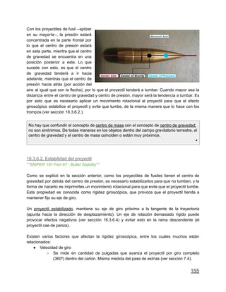 Con los proyectiles de fusil --spitzer
en su mayoría--, la presión estará
concentrada en la parte frontal por
lo que el centro de presión estará
en esta parte, mientra que el centro
de gravedad se encuentra en una
posición posterior a este. Lo que
sucede con esto, es que el centro
de gravedad tenderá a ir hacia
adelante, mientras que el centro de
presión hacia atrás (por acción del
aire al igual que con la flecha), por lo que el proyectil tenderá a tumbar. Cuando mayor sea la
distancia entre el centro de gravedad y centro de presión, mayor será la tendencia a tumbar. Es
por esto que es necesario aplicar un movimiento rotacional al proyectil para que el efecto
giroscópico estabilice el proyectil y evite que tumbe, de la misma manera que lo hace con los
trompos (ver sección 16.3.6.2.).
No hay que confundir el concepto de centro de masa con el concepto de centro de gravedad;
no son sinónimos. De todas maneras en los objetos dentro del campo gravitatorio terrestre, el
centro de gravedad y el centro de masa coinciden o están muy próximos.
◢
16.3.6.2. Estabilidad del proyectil
**SNIPER 101 Part 67 - Bullet Stability**
Como se explicó en la sección anterior, como los proyectiles de fusiles tienen el centro de
gravedad por detrás del centro de presión, es necesario estabilizarlos para que no tumben, y la
forma de hacerlo es imprimirles un movimiento rotacional para que evite que el proyectil tumbe.
Esta propiedad es conocida como rigidez giroscópica, que provoca que el proyectil tienda a
mantener fijo su eje de giro.
Un proyectil estabilizado, mantiene su eje de giro próximo a la tangente de la trayectoria
(apunta hacia la dirección de desplazamiento). Un eje de rotación demasiado rígido puede
provocar efectos negativos (ver sección 16.3.6.4) y evitar esto en la rama descendente (el
proyectil cae de panza).
Existen varios factores que afectan la rigidez giroscópica, entre los cuales muchos están
relacionados:
● Velocidad de giro
○ Se mide en cantidad de pulgadas que avanza el proyectil por giro completo
(360º) dentro del cañón. Misma medida del pase de estrías (ver sección 7.4).
155
 