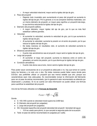 ○ A mayor velocidad rotacional, mayor será la rigidez del eje de giro.
● Peso del proyectil
○ Dejando todo invariable pero aumentando el peso del proyectil se aumenta la
rigidez del eje de giro. Por lo general, si no se comparan distintos materiales, con
un mismo diámetro de proyectil, un mayor peso significa un proyectil más largo,
lo que termina reduciendo la rigidez del eje de giro.
● Diámetro del proyectil (calibre).
○ A mayor diámetro, mayor rigidez del eje de giro, por lo que es más fácil
estabilizar calibres grandes.
● Velocidad
○ Al aumentar la velocidad, aumenta la velocidad de giro, por lo que aumenta la
rigidez del eje de giro.
○ Al aumentar la velocidad, aumenta la presión en el centro de presión, por lo que
reduce la rigidez del eje de giro.
○ De todas maneras en resultados neto, el aumento de velocidad aumenta la
rigidez del eje de giro.
● Eficiencia aerodinámica
○ Cuanto más aerodinámico sea el proyectil, mayor será la rigidez del eje de giro.
● Largo del proyectil
○ Al aumentar el largo del proyectil, aumenta la distancia entre el centro de
gravedad y el centro de presión, por lo que disminuye la rigidez del eje de giro.
● Condición atmosférica
○ Cuanto más denso sea el aire, menor será la rigidez del eje de giro.
Para poder sacar conclusiones de si un proyectil es adecuado o no, hay que tomar en cuenta
todos los factores y no solo uno o dos. De todas maneras puede haber casos donde para
D.D.Ext. sea preferible utilizar un proyectil que sea menos estable que otro, porque sus
características sean más adecuadas. Es recomendable revisar la información del fabricante
para ver el pase de estrías recomendado, (por lo general el valor recomendado es obtenido por
observación y pruebas). Si no se cuenta con esta información se puede utilizar una fórmula
para cuantificar la estabilidad del proyectil.
Una de las fórmulas utilizadas es la Fórmula de Greenhill:
wistT = L
C.D2
×
√SG
10.9
Donde
● C: 150 (180 cuando la velocidad inicial supera los 2,800 fps)
● D: Diámetro del proyectil (en pulgadas)
● L: Largo del proyectil (en pulgadas)
● SG: Gravedad específica del proyectil (densidad del proyectil / densidad del agua)
○ 10.9 es usado para plomo, lo que cancela la segunda parte de la ecuación.
● Twist: el pase de estrías recomendado en pulgadas por vuelta.
156
 
