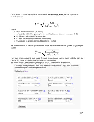 Otras de las fórmulas comúnmente utilizadas es la Fórmula de Miller, la cual expande la
fórmula anterior:
t =
√ 30m
s.d . L(1+L )3 2
Donde:
● m: la masa del proyectil (en grains)
● s: factor de estabilidad giroscópico (se podría utilizar un factor de seguridad de 2)
● d: diámetro del proyectil (en pulgadas)
● L: largo del proyectil (en cantidad de calibres)
● t: velocidad de giro (en cantidad de calibres / vuelta).
Se puede cambiar la fórmula para obtener T que sería la velocidad de giro en pulgadas por
vuelta:
T =
√ 30m
s.d.L(1+L )2
Hay que tomar en cuenta que estas fórmulas toman ciertos valores como estándar para su
cálculo por lo que su precisión depende de muchos factores.
Se puede utilizar JBM Ballistics (ver capítulo 16.3.4) para calcular la estabilidad.
157
 