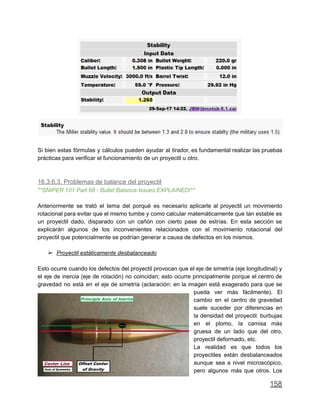 Si bien estas fórmulas y cálculos pueden ayudar al tirador, es fundamental realizar las pruebas
prácticas para verificar el funcionamiento de un proyectil u otro.
16.3.6.3. Problemas de balance del proyectil
**SNIPER 101 Part 68 - Bullet Balance Issues EXPLAINED!**
Anteriormente se trató el tema del porqué es necesario aplicarle al proyectil un movimiento
rotacional para evitar que el mismo tumbe y como calcular matemáticamente que tan estable es
un proyectil dado, disparado con un cañón con cierto pase de estrías. En esta sección se
explicarán algunos de los inconvenientes relacionados con el movimiento rotacional del
proyectil que potencialmente se podrían generar a causa de defectos en los mismos.
➢ Proyectil estáticamente desbalanceado
Esto ocurre cuando los defectos del proyectil provocan que el eje de simetría (eje longitudinal) y
el eje de inercia (eje de rotación) no coincidan; esto ocurre principalmente porque el centro de
gravedad no está en el eje de simetría (aclaración: en la imagen está exagerado para que se
pueda ver más fácilmente). El
cambio en el centro de gravedad
suele suceder por diferencias en
la densidad del proyectil: burbujas
en el plomo, la camisa más
gruesa de un lado que del otro,
proyectil deformado, etc.
La realidad es que todos los
proyectiles están desbalanceados
aunque sea a nivel microscópico,
pero algunos más que otros. Los
158
 