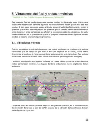 5. Vibraciones del fusil y ondas armónicas
**SNIPER 101 Part 7 - Rifle Vibrations & Harmonics EXPLAINED**
Casi cualquier fusil se puede ajustar para que sea preciso. Un disparador super liviano o una
culata ultra moderna con carrillera regulable no necesariamente hacen que un fusil sea más
preciso. Si bien estos elementos asisten al tirador a usar el fusil más efectivamente, no son lo
que hace que un fusil sea más preciso. Lo que hace que un fusil sea preciso es la consistencia
entre disparos, y entre los factores que afectan la consistencia están las vibraciones del fusil y
ondas armónicas, por lo que entender que es lo que pasa cuando se dispara y por qué sucede,
ayudará al tirador a entender algunos problemas.
5.1. Vibraciones y ondas
Cuando se presiona la cola del disparador y se realiza un disparo, se producen una serie de
vibraciones que se desplazan por todo el fusil (en especial en el cañón), hacia ambas
direcciones, al igual que lo hace una cuerda de guitarra cuando se la hace vibrar. Esta serie de
vibraciones, se conoce en física como “ondas estacionarias” (standing waves en inglés).
Las ondas estacionarias son aquellas ondas en las cuales, ciertos puntos de la onda llamados
nodos, permanecen inmóviles. Los lugares donde la ondas tienen mayor amplitud se llaman
anti-nodos.
Lo que se busca en un fusil para que tenga un alto grado de precisión, es la mínima cantidad
de desviación de la bala al salir del cañón a causa de la vibración de los antinodos. Existen
varias formas de lograr esto.
15
 