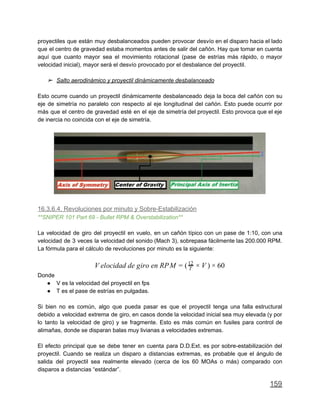 proyectiles que están muy desbalanceados pueden provocar desvío en el disparo hacia el lado
que el centro de gravedad estaba momentos antes de salir del cañón. Hay que tomar en cuenta
aquí que cuanto mayor sea el movimiento rotacional (pase de estrías más rápido, o mayor
velocidad inicial), mayor será el desvío provocado por el desbalance del proyectil.
➢ Salto aerodinámico y proyectil dinámicamente desbalanceado
Esto ocurre cuando un proyectil dinámicamente desbalanceado deja la boca del cañón con su
eje de simetría no paralelo con respecto al eje longitudinal del cañón. Esto puede ocurrir por
más que el centro de gravedad esté en el eje de simetría del proyectil. Esto provoca que el eje
de inercia no coincida con el eje de simetría.
16.3.6.4. Revoluciones por minuto y Sobre-Estabilización
**SNIPER 101 Part 69 - Bullet RPM & Overstabilization**
La velocidad de giro del proyectil en vuelo, en un cañón típico con un pase de 1:10, con una
velocidad de 3 veces la velocidad del sonido (Mach 3), sobrepasa fácilmente las 200.000 RPM.
La fórmula para el cálculo de revoluciones por minuto es la siguiente:
elocidad de giro en RPM ) 0V = ( T
12
× V × 6
Donde
● V es la velocidad del proyectil en fps
● T es el pase de estrías en pulgadas.
Si bien no es común, algo que pueda pasar es que el proyectil tenga una falla estructural
debido a velocidad extrema de giro, en casos donde la velocidad inicial sea muy elevada (y por
lo tanto la velocidad de giro) y se fragmente. Esto es más común en fusiles para control de
alimañas, donde se disparan balas muy livianas a velocidades extremas.
El efecto principal que se debe tener en cuenta para D.D.Ext. es por sobre-estabilización del
proyectil. Cuando se realiza un disparo a distancias extremas, es probable que el ángulo de
salida del proyectil sea realmente elevado (cerca de los 60 MOAs o más) comparado con
disparos a distancias “estándar”.
159
 
