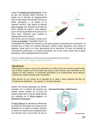 Luego de estabilizado dinámicamente, el eje
de giro del proyectil queda formando un
ángulo con la dirección de desplazamiento
hacia el lado de giro del proyectil (esto es por
efecto giroscópico, y se explica en la
siguiente sección). Este ángulo es llamado
yaw of repose (que traducido sería algo así
como “guiñada de reposo”). Cabe destacar
que el centro de gravedad es el punto que se
toma como referencia para analizar el
desplazamiento del proyectil.
Otro término que es necesario conocer es el
“Factor de Docilidad” (Tractability Factor): es
la capacidad del proyectil de mantener su eje axial siguiendo la trayectoria de movimiento. Un
proyectil que un factor de docilidad adecuado, siempre estará apuntando hacia donde se
desplaza, sobre todo en la rama descendente de la trayectoria. El factor de docilidad es
inversamente proporcional a la rigidez giroscópica, por lo que cuanto mayor sea la rigidez
giroscópica, menor docilidad tendrá el proyectil.
16.3.6.6. Efecto Magnus y deriva por giro del proyectil (Spin Drift) (#)
**SNIPER 101 Part 71 - Magnus Effect & Spin Drift**
IMPORTANTE:
Esta sección se aleja un poco de lo expuesto en el video ya que con el mismo queda la idea
que el efecto magnus es el único efecto que causa el yaw of repose, pero realmente con los
ángulos de estos disparos, el movimiento giroscópico es el predominante hacia derecha,
mientras que magnus empuja hacia la izquierda.
Esta sección es una mezcla de lo expuesto en el video y datos obtenidos del libro de
Fundamentos de Balística - Ing. Agustín. E. Gonzalez Morales.
Existen dos fuerzas generadas por efectos
causados por la rotación del proyectil que
pueden causar cambios en el punto de
impacto (sobre todo en deriva). Estas fuerzas
son causadas por el Efecto Magnus y la
Movimiento Giroscópico.
El efecto Magnus es causado por diferencias
de presiones provocadas por el flujo de aire
alrededor de un objeto en rotación. Suponer
un cilindro en rotación que se desplaza hacia
una dirección (por lo que el flujo de aire es
161
 