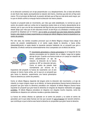 en la dirección contraria) con el eje perpendicular a su desplazamiento. De un lado del cilindro
el aire fluirá más rápido acompañando la rotación del mismo, mientras que del otro el flujo será
menor. Por el principio de Bernoulli, la presión del lado que el flujo es más lento será mayor, por
lo que el cilindro sufrirá un empuje hacia la dirección de menor presión.
Cuando el proyectil está en movimiento, por más que esté estabilizado, lo normal es que el
centro de presión esté por arriba de la trayectoria (sobre todo en el tramo descendente de la
misma), por lo que una de las componente del flujo de aire que el proyectil atraviesa lo empuja
desde abajo (por más que el aire estuviera inmóvil, el aire fluye a su alrededor a medida que el
proyectil se desplaza por el mismo), por lo tanto un proyectil que gira hacia derecha (sentido
horario visto desde la base) experimenta un empuje por efecto Magnus hacia la izquierda en su
centro de presión.
Por otro lado, los vientos cruzados provocan que el efecto Magnus empuje hacia abajo el
centro de presión (estabilizando) si el viento sopla desde la derecha, o hacia arriba
(desestabilizando) si sopla desde la izquierda siempre hablando de un proyectil que gira a
derechas. El efecto vertical es extremadamente chico comparado con el efecto de deriva.
El movimiento giroscópico o fuerza giroscópica es el segundo de los
efectos provocados por la rotación de un objeto, luego de la rigidez
del eje de giro. Cuando una fuerza incide en un cuerpo en rotación de
forma perpendicular al eje de
rotación, la dirección de la fuerza
cambia en 90º en dirección del giro.
Como el centro de presión está
normalmente por encima de la
trayectoria del proyectil, la fuerza de rozamiento con el aire
empuja el mismo hacia arriba, por lo que en un proyectil que
gira hacia la derecha, experimenta una fuerza giroscópica
hacia la derecha (su centro de presión).
Como el efecto Magnus depende del ángulo entre la dirección del movimiento y el eje de
rotación (a mayor ángulo mayor es el efecto), la fuerza giroscópica (fuerza hacia la derecha en
proyectil que gira hacia la derecha) prevalece con respecto al efecto Magnus (fuerza hacia
izquierda en proyectil que gira hacia la derecha) en ángulos de disparos realizados con armas
portátiles. El efecto Magnus prevalece en disparos con ángulos mucho mayores, como los
existentes en disparos con cañones navales a grandes distancias.
La fuerza de ambos efectos es aplicada en el centro de presión y no sobre el centro de
gravedad, por lo que estas fuerzas son las que causan el yaw of repose (ver sección anterior),
que contribuye a que la deriva sea hacia la derecha en proyectiles que giran hacia la derecha.
162
 