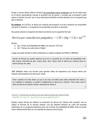Existe un tercer efecto (Efecto Poisson) de muchísima menor incidencia que se da sobre todo
en el tramo descendente cuando el proyectil cae de panza, y sucede que el proyectil “rueda
sobre el colchón de aire” por lo que este desvío también es hacia derecha con un proyectil que
gira a derecha.
En síntesis: en D.D.Ext. la deriva por rotación del proyectil, va a ser a derecha con proyectiles
que giran a derecha, o a izquierda con proyectiles que giran a izquierda.
Se puede calcular la magnitud del desvío de deriva con la siguiente fórmula:
eriva por rotación (en pulgadas) .25 Sg .2) ofD = 1 × ( + 1 × t
1.83
Donde:
● Sg = Factor de Estabilidad de Miller (ver sección 16.3.6.2).
● tof = Tiempo de vuelo (time of flight).
Luego se puede calcular la deriva utilizando un sistema angular (en MOAs o MRADs).
Viendo la fórmula se puede observar que con un proyectil con un factor de estabilidad más
alto (mayor velocidad de giro, mayor peso, etc), mayor será la deriva por rotación para un
mismo tiempo de vuelo.
◢
JBM Ballistics tiene una función para generar tabla de trayectoria que incluye deriva por
rotación del proyectil en la deriva por viento.
Tener cuidado con esto último ya que si se crea una tabla para cierta velocidad del viento y
se multiplica al utilizarla, se estaría multiplicando la deriva por rotación. Para sacar solo el
valor de deriva de rotación utilizar velocidad de viento 0.
◢
16.3.6.7. Corrección de deriva por giro del proyectil de manera fácil
**SNIPER 101 Part 72 - Spin Drift Corrections MADE EASY!**
Existen varias formas de obtener la corrección de deriva por rotación del proyectil, una es
utilizar la fórmula de la sección anterior, con los distintos tiempos de vuelo del proyectil
(obtenidos de un programa balístico) junto con el factor de estabilidad de Miller. Esto se puede
hacer relativamente fácil con una planilla de cálculo (como Excel).
163
 