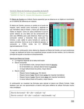 16.3.6.8. Efecto de Coriolis en proyectiles de fusil (#)
**SNIPER 101 Part 73 - Coriolis Effects on Rifle Bullets**
**SNIPER 101 Part 74 - Coriolis Drift (Questions Answered)**
El Efecto de Coriolis es el efecto (fuerza aparente) que se observa en un objeto en movimiento
en un sistema de referencia en rotación.
El efecto de Coriolis, provoca un cambio en el punto de
impacto, tanto vertical como horizontal y depende en
qué hemisferio está el tirador y hacia qué dirección se
realiza el disparo. Como en casos anteriores lo que se
quiere obtener es una tabla con las correcciones (en
este caso MRADs) para cada distancia. Notar que hay
corrección vertical y horizontal. Esta corrección es
mínima y solo valdrá la pena tomarla en cuenta en
casos concretos. Como se ve en la tabla de ejemplo, la
corrección a 1100m ronda los 0.1 MRADs
(aproximadamente 10 cm).
Se muestra a continuación cómo afecta los disparos el Efecto de Coriolis y en qué condiciones
y luego se explicará de forma muy superficial porque sucede de esa manera, con la intención
principal de ayudar a recordar el comportamiento.
Desvío por Efecto de Coriolis
● La magnitud depende de la latitud del tirador
● Desvío horizontal:
○ En el hemisferio norte, siempre desvía hacia la derecha.
○ En el hemisferio sur, siempre desvía hacia la izquierda.
○ A mayor latitud (hacia los polos), mayor desvío.
● Desvío vertical:
○ Disparo hacia el norte o sur: Sin desvío
○ Disparo hacia el este: Desvía hacia arriba (sin importar hemisferio)
○ Disparo hacia el oeste: Desvía hacia abajo (sin importar hemisferio)
○ A menor latitud (hacia el Ecuador), mayor desvío.
A continuación se muestran las fórmulas para calcular el desvío por Efecto Coriolis. Cabe
destacar que son una aproximación al desvío real (para artillería se utilizan fórmulas mucho
más complejas):
esvío horizontal ist in(Lat) ofD = Ω × d × s × t
esvío vertical ist os(Lat) in(Azimuth) ofD = Ω × d × c × s × t
166
 