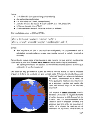Donde:
● =0.00007292 rad/s (rotación angular de la tierra).Ω
● dist: es la distancia al objetivo
● Lat: es la latitud (en Grados Sexagesimales)
● Azimuth: dirección del disparo (N es 0º, E es 90º, S es 180º, W es 270º)
● tof: tiempo de vuelo (time of flight)
● El resultado es en la misma unidad de la distancia al blanco.
Si el resultado se quiere en MOAs o MRADs:
esvío horizontal rctan(Ω in(Lat) of)D = a × s × t × λ
esvío vertical rctan(Ω os(Lat) in(Azimuth) of)D = a × c × s × t × λ
Donde:
● es 60 para MOAs (con la calculadora en modo grados) y 1000 para MRADs (con laλ
calculadora en modo radianes; en este caso recordar convertir la Latitud y el azimuth a
radianes).
Para entender porque afecta a los disparos de esta manera, hay que tener en cuenta varias
cosas y una de ellas es la Primera ley de Newton (Ley de inercia o Ley de movimiento):
“Un objeto permanecerá en reposo o con movimiento uniforme rectilíneo a menos que
actúe sobre él una fuerza externa”.
Otra cosa que hay que tomar en cuenta es como la tierra se mueve. Si bien la velocidad
angular de la tierra es constante (un giro completo cada 24 horas), la velocidad tangencial
(velocidad “lineal”) en cada punto de la tierra
es distinta, dependiendo de la latitud, de
forma que cuanto más hacia los polos menor
es la velocidad, mientras que cuanto más
cerca del ecuador mayor es la velocidad
tangencial.
Con respecto al desvío horizontal, cuando
se realiza un disparo y el proyectil abandona
el cañón, abandona también la superficie de
la tierra, pero con una componente de la
velocidad igual en dirección y módulo a la
velocidad que tenía antes de abandonar el
cañón; si el disparo fue realizado en el
hemisferio sur, apuntando hacia el norte, la
167
 