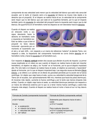 componente de esa velocidad será menor que la velocidad del blanco que está más cerca del
ecuador, por lo tanto el impacto será a la izquierda (el blanco se mueve más rápido a la
derecha que el proyectil). Si el disparo se realiza hacia el sur, la velocidad de la componente
será mayor que la del blanco que aún está en la superficie terrestre, por lo que el impacto
también será a la izquierda (la velocidad del proyectil hacia la izquierda será mayor que la del
blanco). De igual forma en el hemisferio norte los disparos se ven desviados hacia la derecha.
Cuando el disparo se realiza
en dirección norte o sur,
sigue desviando hacia la
derecha en hemisferio norte
e izquierda en hemisferio sur.
Esto se debe a que si bien el
proyectil no tiene desvío
horizontal --ignorando por un
momento el rozamiento con
el aire y el spin drift--, con respecto a un marco de referencia “exterior” al planeta Tierra, con
respecto a este, la trayectoria del componente horizontal es curva (hacia derecha en el
hemisferio norte y hacia la izquierda en el hemisferio sur).
Con respecto al desvío vertical existen dos causas que afectan el punto de impacto. La primer
causa (explicada en el video) es que cuando el disparo se realiza hacia el este (sin importar
hemisferio), el objetivo se aleja y se “hunde” en el horizonte, por lo que el disparo impactará
alto. Por otro lado si el disparo se realiza hacia el oeste, el objetivo se acercará y “ascenderá”
desde el horizonte, por lo que el disparo impactará bajo. Las segunda causa es llamada Efecto
Eötvös, y se refiere a un cambio en el efecto de gravedad percibida por la acción de la fuerza
centrífuga. Un objeto que viaja hacia el este, suma a su velocidad la velocidad tangencial de la
Tierra (en el ecuador, son aproximadamente 460 m/s, mientras que hacia los polos disminuye).
Al moverse más rápido, aumenta la fuerza centrífuga y por lo tanto cae menos (impacta más
arriba). Cuando un objeto viaja hacia el oeste, su velocidad disminuye (siempre con respecto a
un marco de referencia externo) por lo que va a tener menos fuerza centrífuga y caerá más
(impacta más abajo). Cuando el disparo se realiza hacia el norte o hacia el sur no hay desvío
vertical.
Fórmula de Coriolis (componente horizontal)
a=2w*v*sin(lat)
Donde:
● a: aceleración
● w: rotación de la tierra
● v: velocidad del objeto
● lat= latitud
Fórmula de Eötvös (componente vertical)
Solamente para disparos hacia el este u
oeste:
a=2*w*v*cos(lat)
Para cualquier dirección:
a=2*w*v*cos(lat)*sin(azimuth)
dist = (½)*a*t^2 =>
168
 